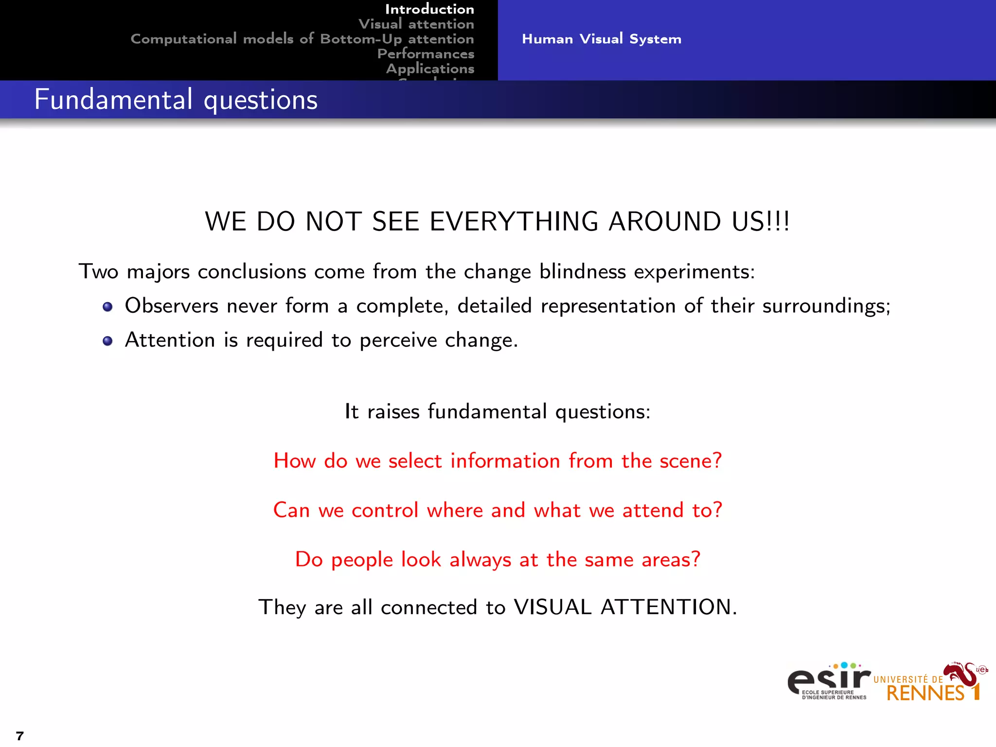 Introduction
Visual attention
Computational models of Bottom-Up attention
Performances
Applications
Conclusion
Human Visual System
Fundamental questions
WE DO NOT SEE EVERYTHING AROUND US!!!
Two majors conclusions come from the change blindness experiments:
Observers never form a complete, detailed representation of their surroundings;
Attention is required to perceive change.
It raises fundamental questions:
How do we select information from the scene?
Can we control where and what we attend to?
Do people look always at the same areas?
They are all connected to VISUAL ATTENTION.
7
 
