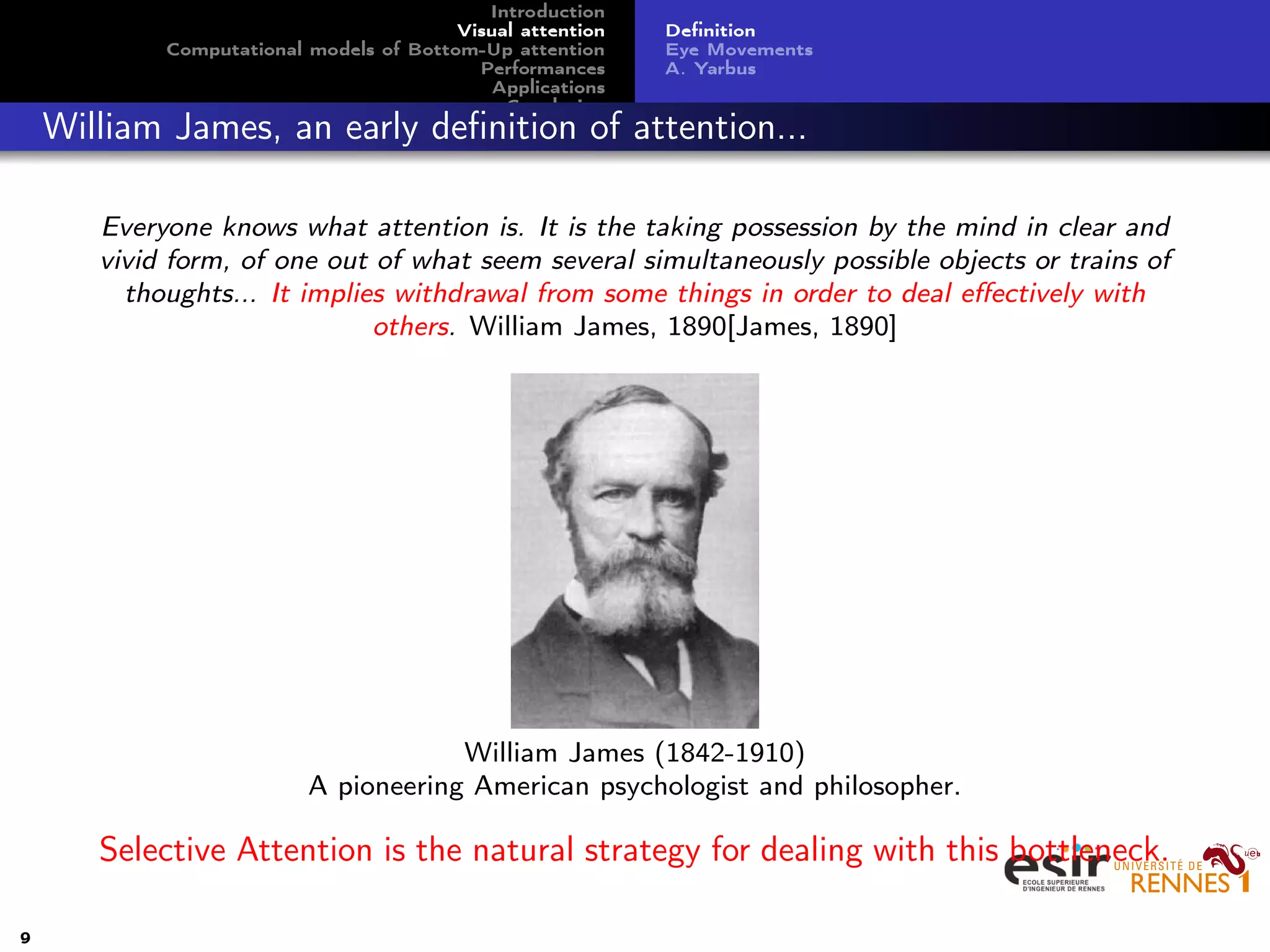 Introduction
Visual attention
Computational models of Bottom-Up attention
Performances
Applications
Conclusion
Deﬁnition
Eye Movements
A. Yarbus
William James, an early deﬁnition of attention...
Everyone knows what attention is. It is the taking possession by the mind in clear and
vivid form, of one out of what seem several simultaneously possible objects or trains of
thoughts... It implies withdrawal from some things in order to deal eﬀectively with
others. William James, 1890[James, 1890]
William James (1842-1910)
A pioneering American psychologist and philosopher.
Selective Attention is the natural strategy for dealing with this bottleneck.
9
 