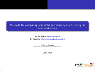 Methods for comparing scanpaths and saliency maps: strengths
and weaknesses
O. Le Meur olemeur@irisa.fr
T. Baccino thierry.baccino@univ-paris8.fr
Univ. of Rennes 1
http://www.irisa.fr/temics/staff/lemeur/
July 2011
1
 