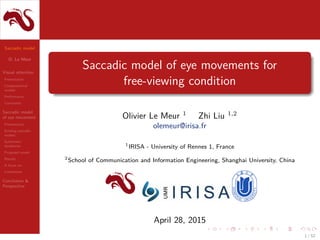 Saccadic model
O. Le Meur
Visual attention
Presentation
Computational
models
Performance
Conclusion
Saccadic model
of eye movement
Presentation
Existing saccadic
models
Systematic
tendencies
Proposed model
Results
A focus on...
Limitations
Conclusion &
Perspective
Saccadic model of eye movements for
free-viewing condition
Olivier Le Meur 1
Zhi Liu 1,2
olemeur@irisa.fr
1
IRISA - University of Rennes 1, France
2
School of Communication and Information Engineering, Shanghai University, China
April 28, 2015
1 / 52
 