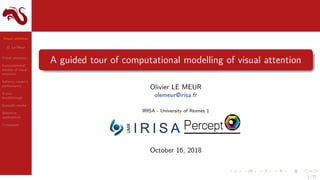 Visual attention
O. Le Meur
Visual attention
Computational
models of visual
attention
Saliency model’s
performance
A new
breakthrough
Saccadic model
Attentive
applications
Conclusion
A guided tour of computational modelling of visual attention
Olivier LE MEUR
olemeur@irisa.fr
IRISA - University of Rennes 1
October 16, 2018
1 / 77
 