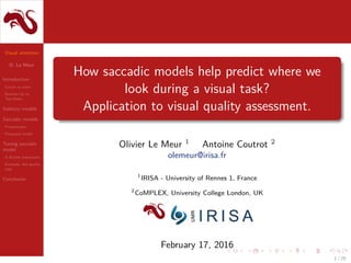 Visual attention
O. Le Meur
Introduction
Covert vs overt
Bottom-Up vs
Top-Down
Saliency models
Saccadic models
Presentation
Proposed model
Tuning saccadic
model
A ﬂexible framework
Example: the quality
task
Conclusion
How saccadic models help predict where we
look during a visual task?
Application to visual quality assessment.
Olivier Le Meur 1
Antoine Coutrot 2
olemeur@irisa.fr
1
IRISA - University of Rennes 1, France
2
CoMPLEX, University College London, UK
February 17, 2016
1 / 25
 