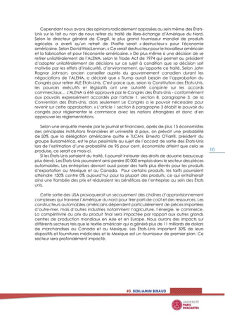 #0. BENJAMIN BIBAUD
10
Cependant nous avons des opinions radicalement opposées au sein même des États-
Unis sur le fait ou non de nous retirer du traité de libre-échange d’Amérique du Nord.
Selon le directeur général de Cargill, le plus grand fournisseur mondial de produits
agricoles a averti qu'un retrait de l'Nafta serait « destructeur » pour l'économie
américaine. Selon David MacLennan. « Ce serait destructeur pour le travailleur américain
et la fabrication et pour l'économie américaine. » De plus même si une décision de se
retirer unilatéralement de l’ALENA, selon le Trade Act de 1974 qui permet au président
d’adopter unilatéralement de décisions sur ce sujet à condition que sa décision soit
motivée par les effets d’insécurité, d’environnement, qu’apporte ce traité. Selon John
Ragnar Johnson, ancien conseiller auprès du gouvernement canadien durant les
négociations de l’ALENA, a déclaré que « Trump aurait besoin de l’approbation du
Congrès pour retirer ALE États-Unis. C'est parce que, selon la Constitution des États-Unis,
les pouvoirs exécutifs et législatifs ont une autorité conjointe sur les accords
commerciaux… L'ALENA a été approuvé par le Congrès des États-Unis - conformément
aux pouvoirs expressément accordés par l'article 1, section 8, paragraphe 3, de la
Convention des États-Unis, alors seulement Le Congrès a le pouvoir nécessaire pour
revenir sur cette approbation. » L’article 1 section 8 paragraphe 3 établit le pouvoir du
congrès pour réglementer le commerce avec les nations étrangères et donc d’en
approuver les réglementations.
Selon une enquête menée par le journal el financiero, après de plus 15 économistes
des principales institutions financières et université d pays, on prévoit une probabilité
de 50% que la délégation américaine quitte e TLCAN. Ernesto O'Farrill, président du
groupe Bursamétrica, est le plus pessimiste au sujet de l’accord de sortie des États-Unis
lors de l’estimation d’une probabilité de 95 pour cent, économiste atteint que cela se
produise, ce serait ce mois-ci.
Si les États-Unis sortaient du traité, il pourrait instaurer des droits de douane beaucoup
plus élevé. Les États-Unis pourraient ainsi perdre 50 000 emplois dans le secteur des pièces
automobiles. Les entreprises devront aussi payer des tarifs plus élevés pour les produits
d’exportation au Mexique et au Canada. Pour certains produits, les tarifs pourraient
atteindre 150% contre 0% aujourd’hui pour la plupart des produits, ce qui entraînerait
ainsi une flambée des prix et réduiraient les bénéfices de l’entreprise au sein des États
unis.
Cette sortie des USA provoquerait un secouement des chaînes d’approvisionnement
complexes qui traverse l’Amérique du nord pour tirer parti de coût et des ressources. Les
constructeurs automobiles américains dépendent particulièrement de pièces importées
d’outre-mer, mais d’autres industries notamment l’agriculture, l’énergie, le commerce.
La compétitivité du prix du produit final sera impactée par rapport aux autres grands
centres de production mondiaux en Asie et en Europe. Nous aurons des impacts sur
différents secteurs tels que le textile américain qui a généré plus de 11 milliards de dollars
de marchandises au Canada et au Mexique. Les États-Unis importent 30% de leurs
dispositifs et fournitures médicales et le Mexique est un fournisseur de premier plan. Ce
secteur sera profondément impacté.
 