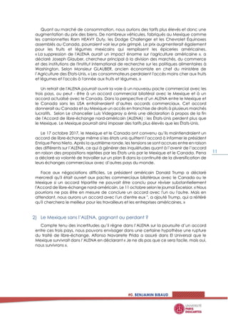 #0. BENJAMIN BIBAUD
11
Quant au marché de consommation, nous aurions des tarifs plus élevés et donc une
augmentation du prix des biens. De nombreux véhicules, fabriqués au Mexique comme
les camionnettes Ram HEAVY Duty, les Dodge Challenger et les Chevrolet Équinoxes
assemblés au Canada, pourraient voir leur prix grimpé. Le prix augmenterait également
pour les fruits et légumes mexicains qui remplissent les épiceries américaines.
« La suppression de l'ALENA aurait un impact énorme sur l'agriculture américaine », a
déclaré Joseph Glauber, chercheur principal à la division des marchés, du commerce
et des institutions de l'Institut international de recherche sur les politiques alimentaires à
Washington. Selon Monsieur GLAUBER, ancien économiste en chef du ministère de
l’Agriculture des États-Unis, « Les consommateurs perdraient l'accès moins cher aux fruits
et légumes et l'accès à l'année aux fruits et légumes. »
Un retrait de l'ALENA pourrait ouvrir la voie à un nouveau pacte commercial avec les
trois pays, ou peut - être à un accord commercial bilatéral avec le Mexique et à un
accord actualisé avec le Canada. Dans la perspective d’un ALENA entre le Mexique et
le Canada sans les USA entraîneraient d’autres accords commerciaux. Cet accord
donnerait au Canada et au Mexique un accès en franchise de droits à plusieurs marchés
lucratifs. Selon Le chancelier Luis Videgaray a émis une déclaration à propos de la fin
de l'Accord de libre-échange nord-américain (ALENA) : les États-Unis perdent plus que
le Mexique. Le Mexique pourrait ainsi imposer des tarifs plus élevés que les États-Unis.
Le 17 octobre 2017, le Mexique et le Canada ont convenu qu’ils maintiendraient un
accord de libre-échange même si les états unis quittent l’accord à informer le président
Enrique Pena Nieto. Après la quatrième ronde, les tensions se sont accrues entre en raison
des différents sur l’ALENA, ce qui à générer des inquiétudes quant à l’avenir de l’accord
en raison des propositions rejetées par les États unis par le Mexique et le Canada. Pena
a déclaré sa volonté de travailler sur un plan B dans la continuité de la diversification de
leurs échanges commerciaux avec d’autres pays du monde.
Face aux négociations difficiles, Le président américain Donald Trump a déclaré
mercredi qu'il était ouvert aux pactes commerciaux bilatéraux avec le Canada ou le
Mexique si un accord tripartite ne pouvait être conclu pour réviser substantiellement
l'Accord de libre-échange nord-américain. Le 11 octobre selon le journal Excelsior. « Nous
pourrions ne pas être en mesure de conclure un accord avec l'un ou l'autre. Mais en
attendant, nous aurons un accord avec l'un d'entre eux ", a ajouté Trump, qui a réitéré
qu'il cherchera le meilleur pour les travailleurs et les entreprises américaines. »
Le Mexique sans l’ALENA, gagnant ou perdant ?
Compte tenu des incertitudes qu’il règne dans l’ALENA sur la poursuite d’un accord
entre ces trois pays, nous pouvons envisager dans une certaine hypothèse une rupture
du traité de libre-échange. Alfonso Navarrete Prida a assuré dans El Universal que le
Mexique survivrait dans l’ALENA en déclarant « Je ne dis pas que ce sera facile, mais oui,
nous survivrons ».
 