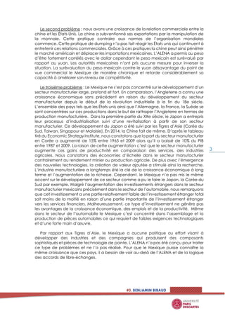 #0. BENJAMIN BIBAUD
3
Le second problème : nous avons une croissance de la relation commerciale entre la
chine et les États-Unis. La chine a subventionné ses exportations par la manipulation de
la monnaie. Cette pratique contraire aux normes de l’organisation mondiales
commerce. Cette pratique de dumping n’a pas fait réagir les États unis qui continuent à
entretenir ces relations commerciales. Grâce à ces pratiques la chine peut ainsi pénétrer
le marché américain et déplacer les importations mexicaines. L’ALENA a permis au peso
d’être fortement corrélés avec le dollar cependant le peso mexicain est surévalué par
rapport au yuan. Les autorités mexicaines n’ont pris aucune mesure pour inverser la
situation. La surévaluation du peso mexicain contre le yuan désavantage du point de
vue commercial le Mexique de manière chronique et retarde considérablement sa
capacité à améliorer son niveau de compétitivité.
Le troisième problème : Le Mexique ne s’est pas concentré sur le développement d’un
secteur manufacturier large, profond et fort. En comparaison, l’Angleterre a connu une
croissance économique sans précédent en raison du développement du secteur
manufacturier depuis le début de la révolution industrielle à la fin du 18e siècle.
L’ensemble des pays tels que les États unis ainsi que l’Allemagne, la France, la Suède se
sont concentrées sur ces productions dans le but de rattraper l’Angleterre en termes de
production manufacturière. Dans la première partie du XXe siècle, le Japon a entrepris
leur processus d’industrialisation suivi d’une revitalisation à partir de son secteur
manufacturier. Ce développement du Japon a été suivi par les Tigres d’Asie (Corée du
Sud, Taiwan, Singapour et Malaisie). En 2014, la Chine fait de même. D’après le tableau
tiré du Economic Strategy Institute, nous constatons que la part du secteur manufacturier
en Corée a augmenté de 15% entre 1965 et 2009 alors qu’il a baissé de 10% du PIB
entre 1987 et 2009. La raison de cette augmentation c’est que le secteur manufacturier
augmente ces gains de productivité en comparaison des services, des industries
agricoles. Nous constatons des économies d’échelle dans le secteur manufacturier
contrairement au rendement minier ou production agricole. De plus avec l’émergence
des nouvelles technologies, la création de valeur ajoutée a stimulé ainsi la recherche.
L’industrie manufacturière a longtemps été la clé de la croissance économique à long
terme et l’augmentation de la richesse. Cependant, le Mexique n’a pas mis le même
accent sur le développement de ce secteur comme a pu le faire le Japon, la Corée du
Sud par exemple. Malgré l’augmentation des investissements étrangers dans le secteur
manufacturier mexicains précisément dans le secteur de l’automobile, nous remarquons
que cet investissement a une partie relativement faible de l’investissement étranger total
soit moins de la moitié en raison d’une partie importante de l’investissement étranger
vers les services financiers. Malheureusement, ce type d’investissement ne génère pas
les avantages de la croissance économique, des emplois et de la productivité. Même
dans le secteur de l’automobile le Mexique c’est concentré dans l’assemblage et la
production de pièces automobiles ce qui requiert de faibles exigences technologiques
et d’une forte main d’œuvre.
Par rapport aux Tigres d’Asie, le Mexique a aucune politique ou effort visant à
développer des industries et des compagnies qui produisent des composants
sophistiqués et pièces de technologie de pointe. L’ALENA n’a pas été conçu pour traiter
ce type de problèmes et ne l’a pas réalisé. Pour que le Mexique puisse connaître la
même croissance que ces pays, il a besoin de voir au-delà de l’ALENA et de la logique
des accords de libre-échanges.
 