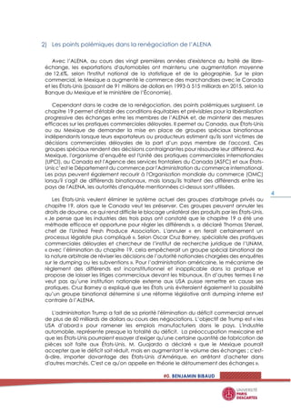 #0. BENJAMIN BIBAUD
4
Les points polémiques dans la renégociation de l’ALENA
Avec l’ALENA, au cours des vingt premières années d'existence du traité de libre-
échange, les exportations d'automobiles ont maintenu une augmentation moyenne
de 12,6%, selon l'Institut national de la statistique et de la géographie. Sur le plan
commercial, le Mexique a augmenté le commerce des marchandises avec le Canada
et les États-Unis (passant de 91 millions de dollars en 1993 à 515 milliards en 2015, selon la
Banque du Mexique et le ministère de l’Économie).
Cependant dans le cadre de la renégociation, des points polémiques surgissent. Le
chapitre 19 permet d'établir des conditions équitables et prévisibles pour la libéralisation
progressive des échanges entre les membres de l’ALENA et, de maintenir des mesures
efficaces sur les pratiques commerciales déloyales. Il permet au Canada, aux États-Unis
ou au Mexique de demander la mise en place de groupes spéciaux binationaux
indépendants lorsque leurs exportateurs ou producteurs estiment qu'ils sont victimes de
décisions commerciales déloyales de la part d’un pays membre de l'accord. Ces
groupes spéciaux rendent des décisions contraignantes pour résoudre leur différend. Au
Mexique, l'organisme d’enquête est l'Unité des pratiques commerciales internationales
(UPCI), au Canada est l'Agence des services frontaliers du Canada (ASFC) et aux États-
Unis c’est le Département du commerce par l'Administration du commerce international.
Les pays peuvent également recourir à l'Organisation mondiale du commerce (OMC)
lorsqu'il s'agit de différends binationaux, mais lorsqu'ils traitent des différends entre les
pays de l'ALENA, les autorités d'enquête mentionnées ci-dessus sont utilisées.
Les États-Unis veulent éliminer le système actuel des groupes d'arbitrage privés au
chapitre 19, alors que le Canada veut les préserver. Ces groupes peuvent annuler les
droits de douane, ce qui rend difficile le blocage unilatéral des produits par les États-Unis.
« Je pense que les industries des trois pays ont constaté que le chapitre 19 a été une
méthode efficace et opportune pour régler les différends », a déclaré Thomas Stenzel,
chef de l'United Fresh Produce Association. L'annuler « en ferait certainement un
processus légaliste plus compliqué ». Selon Oscar Cruz Barney, spécialiste des pratiques
commerciales déloyales et chercheur de l’institut de recherche juridique de l’UNAM,
« avec l’élimination du chapitre 19, cela empêcherait un groupe spécial binational de
la nature arbitrale de réviser les décisions de l’autorité nationales chargées des enquêtes
sur le dumping ou les subventions ». Pour l’administration américaine, le mécanisme de
règlement des différends est inconstitutionnel et inapplicable dans la pratique et
propose de laisser les litiges commerciaux devant les tribunaux. En d’autres termes il ne
veut pas qu’une institution nationale externe aux USA puisse remettre en cause ses
pratiques. Cruz Barney a expliqué que les États unis éviteraient également la possibilité
qu’un groupe binational détermine si une réforme législative anti dumping interne est
contraire à l’ALENA.
L'administration Trump a fait de sa priorité l'élimination du déficit commercial annuel
de plus de 60 milliards de dollars au cours des négociations. L’objectif de Trump est « les
USA d’abord » pour ramener les emplois manufacturiers dans le pays. L'industrie
automobile, représente presque la totalité du déficit. La préoccupation mexicaine est
que les États-Unis pourraient essayer d'exiger qu'une certaine quantité de fabrication de
pièces soit faite aux États-Unis. M. Guajardo a déclaré « que le Mexique pourrait
accepter que le déficit soit réduit, mais en augmentant le volume des échanges ; c'est-
à-dire, importer davantage des États-Unis d'Amérique, en arrêtant d'acheter dans
d'autres marchés. C'est ce qu'on appelle en théorie le détournement des échanges ».
 