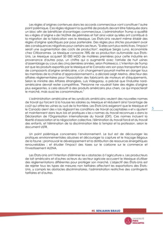 #0. BENJAMIN BIBAUD
5
Les règles d’origines contenues dans les accords commerciaux vont constituer l’autre
point polémique. Ces règles régissent la quantité de produits devant être fabriquée dans
un bloc afin de bénéficier d'avantages commerciaux. L'administration Trump a qualifié
les « règles d’origine » de l'ALENA de périmées et fait ainsi valoir qu'elles ont contribué à
la migration de la fabrication vers le Mexique. Les États-Unis veulent même établir des
règles d'origine spécifiques par pays partenaire. Des règles plus strictes pourraient avoir
des conséquences négatives pour certains secteurs. "Si elles sont plus restrictives, l'impact
serait une augmentation des coûts de production", explique Sergio Luna, économiste
chez Citibanamex. Le Mexique consacre 78% de sa production automobile aux États-
Unis. Le Mexique acquiert 50 000 MDD de matières premières pour cette industrie en
provenance d'autres pays, un chiffre qui a augmenté avec l'arrivée de huit usines
d'assemblage au cours des cinq dernières années, selon ProMexico. L’intention de Trump
est que les produits exportés par le Mexique et le Canada vers son pays transportent plus
de composants d'origine américaine. « Un changement pourrait mettre en danger tous
les membres de la chaîne d’approvisionnement », a déclaré Leigh Merino, directeur des
affaires réglementaires pour l'Association des fabricants de moteurs et d'équipements.
Selon le ministre des Affaires étrangères, Luis Videgaray, a précisé que l'industrie nord-
américaine devrait rester compétitive. "Personne ne voudrait faire des règles d'origine
plus exigeantes, si cela aboutit à des produits américains plus chers, ce qui impacterait
le marché, mais aussi les consommateurs."
L'administration américaine et les syndicats américains veulent des nouvelles normes
de travail qui forcent à la hausse les salaires au Mexique et réduisent ainsi l'avantage de
coût qui attire les usines au sud de la frontière. Les États-Unis exigeront que le Mexique et
le Canada aient des « lois régissant les conditions de travail acceptables » et « ajustent
et maintiennent dans leurs lois et pratiques » les « normes du travail reconnues » dans la
Déclaration de l'Organisation internationale du travail (OIT). Ces normes incluent la
liberté d'association et la négociation collective, l'élimination du travail forcé et du travail
des enfants, et l'élimination de la discrimination liée à l'emploi et la profession, selon le
document USTR.
Un point polémique concernera l’environnement. Le but est de décourager les
pratiques environnementales abusives et décourager la capture et le traçage illégaux
de la faune ; promouvoir le développement et la distribution de ressources énergétiques
renouvelables ; et étudier l'impact des taxes sur le carbone sur le commerce et
l'investissement ALENA.
Les États-Unis ont l'intention d'éliminer les « obstacles à l’agriculture ». Les producteurs
de lait américains et d'autres acteurs du secteur agricole accusent le Mexique d'utiliser
des réglementations différentes pour protéger son marché. L'objectif des États-Unis est
de rejeter tous les types de mesures non tarifaires affectant les exportations des États-
Unis, y compris les obstacles discriminatoires, l'administration restrictive des contingents
tarifaires et d'autres.
 
