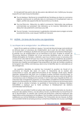 #0. BENJAMIN BIBAUD
6
En récapitulatif des points clés de discussions des éléments de L’ALENA pour les pays
respectifs sont selon le journal Excelsior :
 Pour le Mexique : Renforcer la compétitivité de l'Amérique du Nord, le commerce
régional, promouvoir la certitude dans le commerce et l'investissement dans la
région, profiter des opportunités de l'économie du 21e siècle.
 Pour les États-Unis : Réduction du déficit commercial, l’élimination des pratiques
commerciales qui produisent des distorsions sur le marché, l'élimination de la
déduction des paiements corrompus pour ISR.
 Pour le Canada : l’environnement, la génération d'emplois dans la région et éviter
le protectionnisme, avec lequel l’ALENA est menacé.
ALENA : Un bras de fer entre ces signataires
Les étapes de la renégociation : les différentes rondes
Après 23 ans après son entrée en vigueur, l’accord de libre-échange nord-américain
se retrouve dans un processus de modernisation de la part de ces états membres.
Le 16 août 2017, le Mexique, les États-Unis ainsi que le Canada ont entamé à Washington
le premier tour de renégociation qui se terminera le 20 août. D’après le ministre de
l’Économie Ildefonso Guajardo lors d’une rencontre bilatérale avec le ministre des
Affaires étrangères du Canada, a déclaré « que nous sommes ici pour un processus très
constructif et cela aide le fait que nous nous occupons depuis longtemps de questions
commerciales ». Au cours du premier cycle des négociations, les trois pays définiront une
trentaine de chapitres qui partageront des propositions de texte de manière classifié en
échangeant des chiffres commerciaux dans le but d’identifier des Co coïncidences et
des divergences.
Les questions abordées au premier tour incluaient la question du travail et du
commerce et l’équité des sexes (16 août), le mécanisme de la solution des
controverses (17 août), des télécommunications et de l’énergie (18-20 août). Robert
Lighthizer, représentant des États unis a souligné la perte d’emplois manufacturiers, la
fermeture d’entreprises aux États unis qui ont déménagé vers les pays voisins et les déficits
commerciaux avec le Mexique et la canada. C’est la raison pour laquelle les États unis
cherchent des changements profonds. La chancelière canadienne Chrystia Freeland a
salué le fonctionnement de l’ALENA comme moteur de la croissance économique de la
région et de la création d’emploi. Le secrétaire à l’économie du Mexique Monsieur
GUAJARDO a expliqué que le traité contribué à l’établissement de relations
commerciales harmonieuses.
Les États unis souhaitent mettre en place des mesures dans le domaine du travail en
instaurant des salaires minima, une sécurité du travail, une élimination du travail forcé et
de la discrimination, la création des contrats de protections collective impliquant des
négociations entre employeurs et travailleurs. Ces nouvelles normes du travail seront alors
supérieures aux normes fédérales du Mexique. Par l’instauration de ces mesures, les États
unis souhaitent éviter le dumping social qui conduit les entreprises de ce pays a privilégié
 