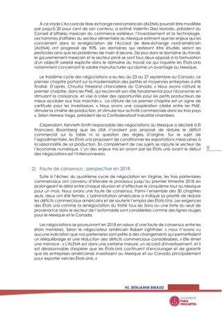 #0. BENJAMIN BIBAUD
8
À ce stade L'Accord de libre-échange nord-américain (ALENA) pourrait être modifiée
par jusqu'à 20 pour cent de son contenu, a estimé Valentin Diez Morodo, président du
Conseil d’affaires mexicain du commerce extérieur, l’investissement et la technologie.
Les hommes d'affaires du secteur alimentaire au Mexique estiment que les enjeux qui les
concernent dans la renégociation de l'Accord de libre-échange nord-américain
(ALENA) ont progressé de 90%. Les domaines qui resteront être étudiés seront les
pesticides ainsi que les problèmes de main d’œuvre. De plus dans le domaine du travail,
le gouvernement mexicain et le secteur privé se sont tous deux opposé à la formulation
d'un objectif salarial explicite dans le domaine du travail ce qui inquiète les États-Unis
notamment concernant le salaire manufacturier qui donne un avantage au Mexique.
Le troisième cycle des négociations a eu lieu du 23 au 27 septembre au Canada. Le
premier chapitre portant sur la modernisation des petites et moyennes entreprises a été
finalisé. D’après, Chrustia Freeland chancelière du Canada, « Nous avons clôturé le
premier chapitre, dans les PME, qui reconnaît son rôle fondamental pour l'économie en
stimulant la croissance, et vise à créer des opportunités pour les petits producteurs de
mieux accéder aux trois marchés ». La clôture de ce premier chapitre est un signe de
certitude pour les investisseurs. « Nous avons une coopération ciblée entre les PME,
stimuler la chaîne de production, et stimuler leur activité commerciale dans les trois pays
», Selon Herrera Vega, président de la Confederatioof industrial chambers.
Cependant, Kenneth Smith responsable des négociations au Mexique a déclaré à El
financiero Bloomberg que les USA n’avaient pas proposé de réduire le déficit
commercial sur la table ni la question des règles d’origine. Sur le sujet de
l’agroalimentaire, les États unis proposent de conditionner les exportations mexicaines à
la saisonnalité de sa production. En complément de ces sujets se rajoute le secteur de
l’économie numérique. L’un des enjeux mis en avant par les États unis avant le début
des négociations est l’interconnexion.
Faute de consensus : perspective en 2018
Suite à l’échec du quatrième cycle de négociation en Virginie, les trois partenaires
commerciaux ont convenu d’étendre le processus jusqu’au premier trimestre 2018 en
prolongeant le délai entre chaque réunion et d’effectuer le cinquième tour au Mexique
pour un mois. Nous avons une faute de consensus. Parmi l’ensemble des 30 chapitres
seuls, deux ont été fermés. L’administration américaine a indiqué sa priorité de réduire
les déficits commerciaux américains et de soutenir l’emploi des États-Unis. Les exigences
des États unis comme la renégociation du traité tous les 5ans ou une forte du seuil de
provenance dans le secteur de l’automobile sont considérées comme des lignes rouges
pour le Mexique et le Canada.
Les négociations se poursuivront en 2018 en raison d’une faute de consensus entre les
états membres. Selon le négociateur américain Robert Lighthizer, « nous n’avons vu
aucune indication que nos partenaires sont prête à des changements qui permettraient
un rééquilibrage et une réduction des déficits commerciaux considérables. » Elle émet
une menace : « L'ALENA est dans une certaine mesure, un accord d'investissement, et il
est déraisonnable d'espérer que les États-Unis continuent d'encourager et de garantir
que les entreprises américaines investissent au Mexique et au Canada principalement
pour exporter vers les États-Unis. »
 