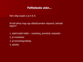 Felfedezés után… Nem elég csupán a jó A & R. Mi kell ahhoz hogy egy előadó/zenekar népszerű, befutott legyen? 1, stabil kiadói háttér – marketing, promóció, terjesztés 2, jó menedzser 3, jó koncertügynökség 4, időzítés 