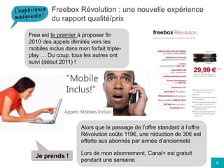 Freebox Révolution : une nouvelle expérience du rapport qualité/prixFree est le premier à proposer fin 2010 des appels illimités vers les mobiles inclus dans mon forfait triple-play … Du coup, tous les autres ont suivi (début 2011) !Alors que le passage de l’offre standard à l’offre Révolution coûte 119€, une réduction de 30€ est offerte aux abonnés par année d’anciennetéLors de mon abonnement, Canal+ est gratuit pendant une semaineJe prends !