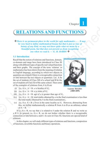 There is no permanent place in the world for ugly mathematics ... . It may
be very hard to define mathematical beauty but that is just as true of
beauty of any kind, we may not know quite what we mean by a
beautiful poem, but that does not prevent us from recognising
one when we read it. — G. H. HARDY
1.1 Introduction
Recall that the notion of relations and functions, domain,
co-domain and range have been introduced in Class XI
along with different types of specific real valued functions
and their graphs. The concept of the term ‘relation’ in
mathematics has been drawn from the meaning of relation
in English language, according to which two objects or
quantities are related if there is a recognisable connection
or link between the two objects or quantities. Let A be
the set of students of Class XII of a school and B be the
set of students of Class XI of the same school. Then some
of the examples of relations from A to B are
(i) {(a, b) ∈ A × B: a is brother of b},
(ii) {(a, b) ∈ A × B: a is sister of b},
(iii) {(a, b) ∈ A × B: age of a is greater than age of b},
(iv) {(a, b) ∈ A × B: total marks obtained by a in the final examination is less than
the total marks obtained by b in the final examination},
(v) {(a, b) ∈ A × B: a lives in the same locality as b}. However, abstracting from
this, we define mathematically a relation R from A to B as an arbitrary subset
of A × B.
If (a, b) ∈ R, we say that a is related to b under the relation R and we write as
a R b. In general, (a, b) ∈ R, we do not bother whether there is a recognisable
connection or link between a and b. As seen in Class XI, functions are special kind of
relations.
In this chapter, we will study different types of relations and functions, composition
of functions, invertible functions and binary operations.
Chapter 1
RELATIONSAND FUNCTIONS
Lejeune Dirichlet
(1805-1859)
©
N
C
ER
T
notto
be
republishe
 