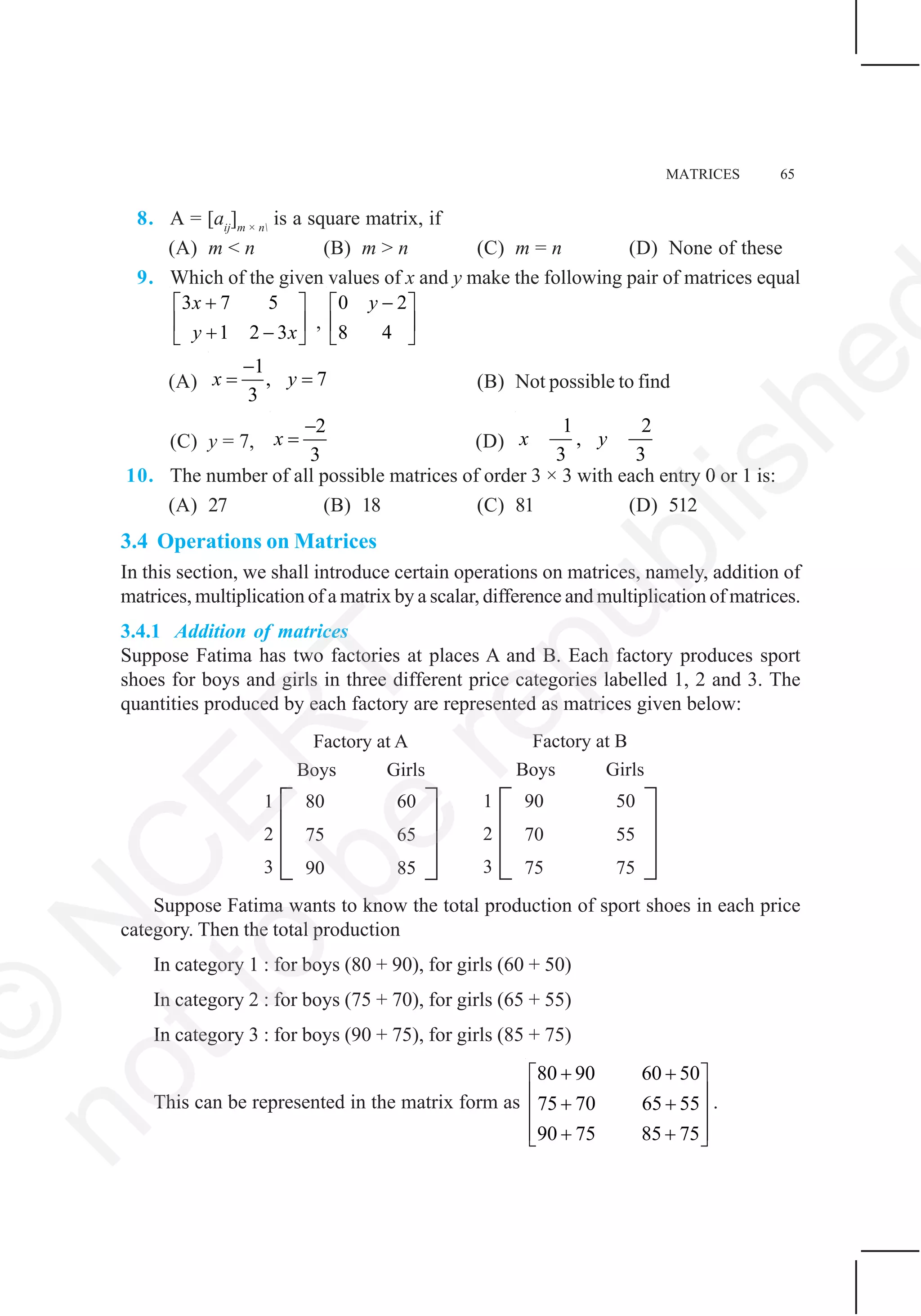 MATRICES 65
8. A = [aij
]m × n
is a square matrix, if
(A) m < n (B) m > n (C) m = n (D) None of these
9. Which of the given values of x and y make the following pair of matrices equal
3 7 5
1 2 3
x
y x
+⎡ ⎤
⎢ ⎥+ −⎣ ⎦
,
0 2
8 4
y −⎡ ⎤
⎢ ⎥
⎣ ⎦
(A)
1
, 7
3
x y
−
= = (B) Not possible to find
(C) y = 7,
2
3
x
−
= (D)
1 2
,
3 3
x y
10. The number of all possible matrices of order 3 × 3 with each entry 0 or 1 is:
(A) 27 (B) 18 (C) 81 (D) 512
3.4 Operations on Matrices
In this section, we shall introduce certain operations on matrices, namely, addition of
matrices, multiplication of a matrix by a scalar, difference and multiplication of matrices.
3.4.1 Addition of matrices
Suppose Fatima has two factories at places A and B. Each factory produces sport
shoes for boys and girls in three different price categories labelled 1, 2 and 3. The
quantities produced by each factory are represented as matrices given below:
Suppose Fatima wants to know the total production of sport shoes in each price
category. Then the total production
In category 1 : for boys (80 + 90), for girls (60 + 50)
In category 2 : for boys (75 + 70), for girls (65 + 55)
In category 3 : for boys (90 + 75), for girls (85 + 75)
This can be represented in the matrix form as
80 90 60 50
75 70 65 55
90 75 85 75
+ +⎡ ⎤
⎢ ⎥+ +⎢ ⎥
⎢ ⎥+ +⎣ ⎦
.
©
N
C
ER
T
notto
be
republishe
 