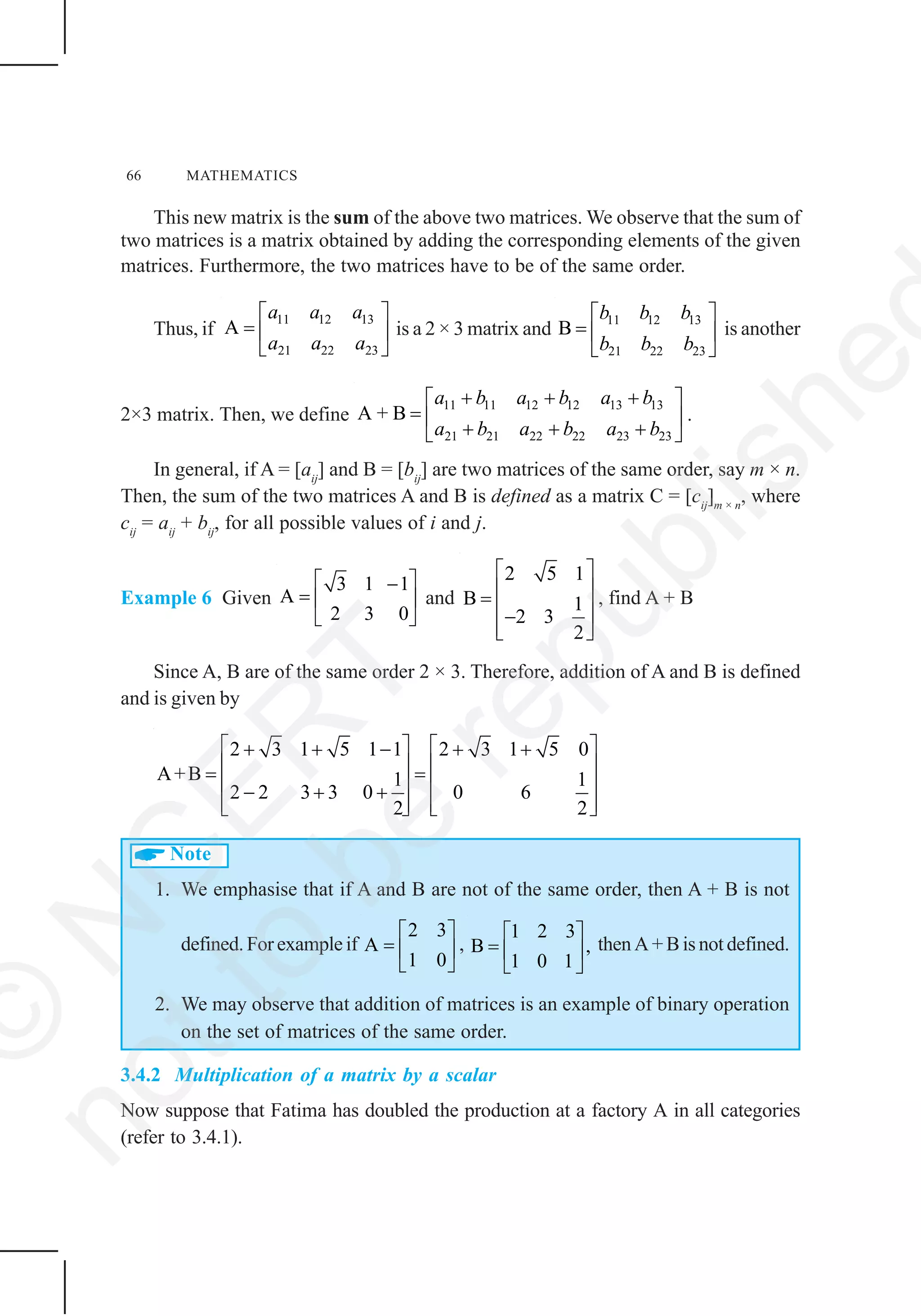 66 MATHEMATICS
This new matrix is the sum of the above two matrices. We observe that the sum of
two matrices is a matrix obtained by adding the corresponding elements of the given
matrices. Furthermore, the two matrices have to be of the same order.
Thus, if
11 12 13
21 22 23
A
a a a
a a a
⎡ ⎤
= ⎢ ⎥
⎣ ⎦
is a 2 × 3 matrix and
11 12 13
21 22 23
B
b b b
b b b
⎡ ⎤
= ⎢ ⎥
⎣ ⎦
is another
2×3 matrix. Then, we define
11 11 12 12 13 13
21 21 22 22 23 23
A + B
a b a b a b
a b a b a b
+ + +⎡ ⎤
= ⎢ ⎥
+ + +⎣ ⎦
.
In general, if A = [aij
] and B = [bij
] are two matrices of the same order, say m × n.
Then, the sum of the two matrices A and B is defined as a matrix C = [cij
]m × n
, where
cij
= aij
+ bij
, for all possible values of i and j.
Example 6 Given
3 1 1
A
2 3 0
⎡ ⎤−
= ⎢ ⎥
⎣ ⎦
and
2 5 1
B 1
2 3
2
⎡ ⎤
⎢ ⎥=
⎢ ⎥−
⎢ ⎥⎣ ⎦
, find A + B
Since A, B are of the same order 2 × 3. Therefore, addition of A and B is defined
and is given by
2 3 1 5 1 1 2 3 1 5 0
A+B 1 1
2 2 3 3 0 0 6
2 2
⎡ ⎤ ⎡ ⎤+ + − + +
⎢ ⎥ ⎢ ⎥= =
⎢ ⎥ ⎢ ⎥− + +
⎢ ⎥ ⎢ ⎥⎣ ⎦ ⎣ ⎦
Note
1. We emphasise that if A and B are not of the same order, then A + B is not
defined. For example if
2 3
A
1 0
⎡ ⎤
= ⎢ ⎥
⎣ ⎦
,
1 2 3
B ,
1 0 1
⎡ ⎤
= ⎢ ⎥
⎣ ⎦
then A + B is not defined.
2. We may observe that addition of matrices is an example of binary operation
on the set of matrices of the same order.
3.4.2 Multiplication of a matrix by a scalar
Now suppose that Fatima has doubled the production at a factory A in all categories
(refer to 3.4.1).
©
N
C
ER
T
notto
be
republishe
 