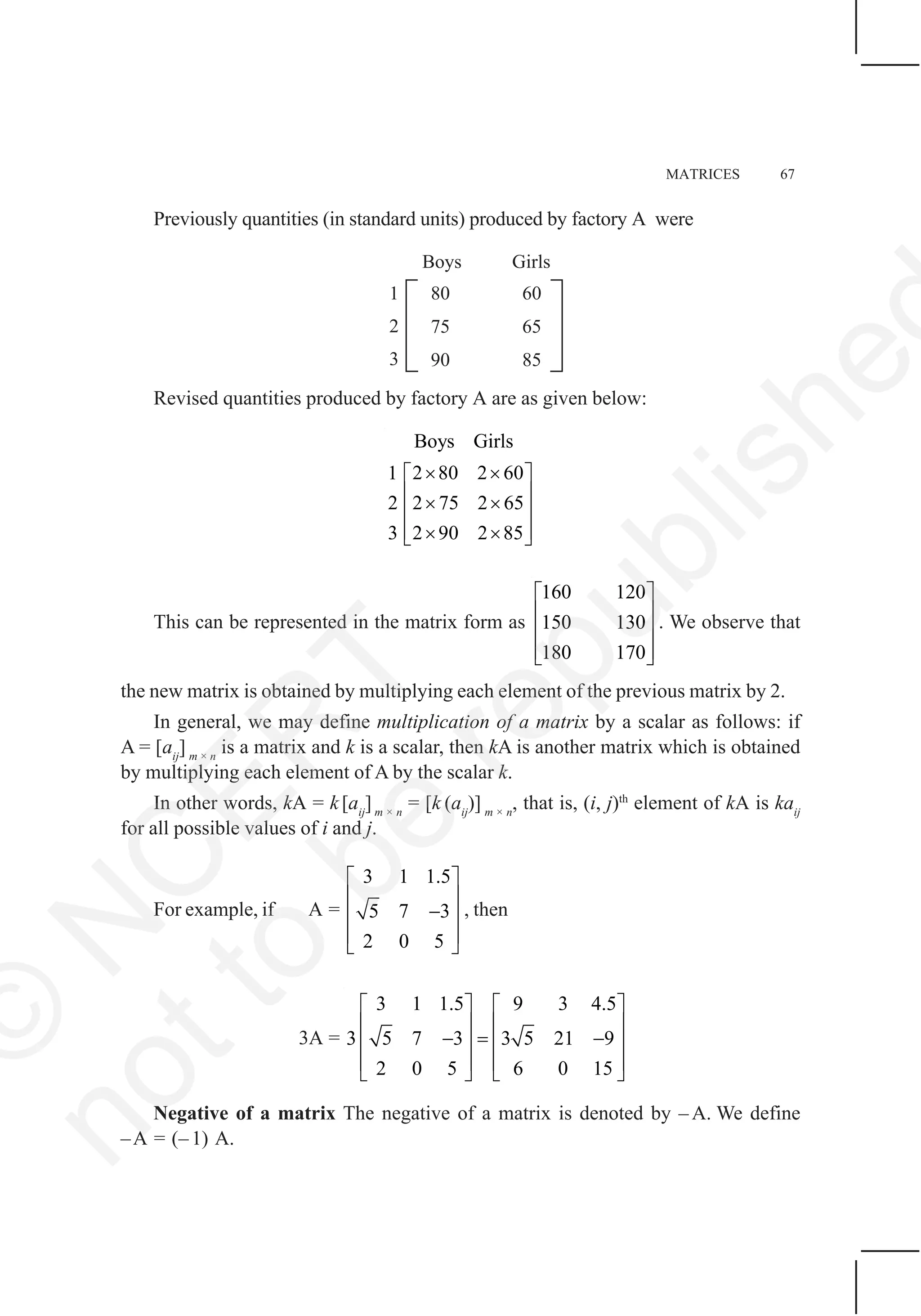 MATRICES 67
Previously quantities (in standard units) produced by factory A were
Revised quantities produced by factory A are as given below:
Boys Girls
2 80 2 601
2 2 75 2 65
3 2 90 2 85
× ×⎡ ⎤
⎢ ⎥× ×⎢ ⎥
⎢ ⎥× ×⎣ ⎦
This can be represented in the matrix form as
160 120
150 130
180 170
⎡ ⎤
⎢ ⎥
⎢ ⎥
⎢ ⎥⎣ ⎦
. We observe that
the new matrix is obtained by multiplying each element of the previous matrix by 2.
In general, we may define multiplication of a matrix by a scalar as follows: if
A = [aij
] m × n
is a matrix and k is a scalar, then kA is another matrix which is obtained
by multiplying each element of A by the scalar k.
In other words, kA = k[aij
]m × n
= [k (aij
)] m × n
, that is, (i, j)th
element of kA is kaij
for all possible values of i and j.
For example, if A =
3 1 1.5
5 7 3
2 0 5
⎡ ⎤
⎢ ⎥
−⎢ ⎥
⎢ ⎥
⎣ ⎦
, then
3A =
3 1 1.5 9 3 4.5
3 5 7 3 3 5 21 9
2 0 5 6 0 15
⎡ ⎤ ⎡ ⎤
⎢ ⎥ ⎢ ⎥
− = −⎢ ⎥ ⎢ ⎥
⎢ ⎥ ⎢ ⎥
⎣ ⎦ ⎣ ⎦
Negative of a matrix The negative of a matrix is denoted by – A. We define
–A = (– 1) A.
©
N
C
ER
T
notto
be
republishe
 