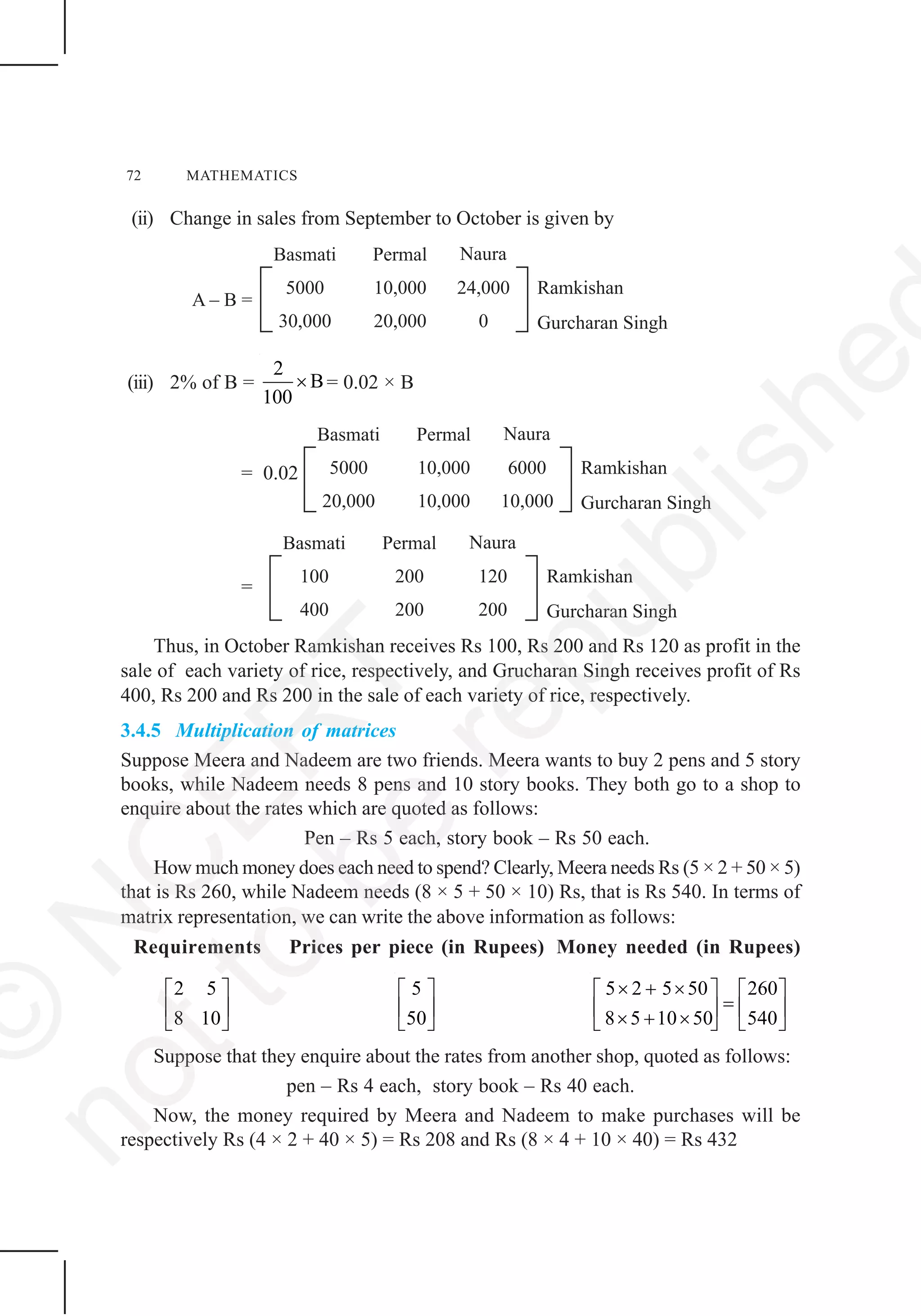 72 MATHEMATICS
(ii) Change in sales from September to October is given by
(iii) 2% of B =
2
B
100
× = 0.02 × B
= 0.02
=
Thus, in October Ramkishan receives Rs 100, Rs 200 and Rs 120 as profit in the
sale of each variety of rice, respectively, and Grucharan Singh receives profit of Rs
400, Rs 200 and Rs 200 in the sale of each variety of rice, respectively.
3.4.5 Multiplication of matrices
Suppose Meera and Nadeem are two friends. Meera wants to buy 2 pens and 5 story
books, while Nadeem needs 8 pens and 10 story books. They both go to a shop to
enquire about the rates which are quoted as follows:
Pen – Rs 5 each, story book – Rs 50 each.
How much money does each need to spend? Clearly, Meera needs Rs (5 × 2 + 50 × 5)
that is Rs 260, while Nadeem needs (8 × 5 + 50 × 10) Rs, that is Rs 540. In terms of
matrix representation, we can write the above information as follows:
Requirements Prices per piece (in Rupees) Money needed (in Rupees)
2 5
8 10
⎡ ⎤
⎢ ⎥
⎣ ⎦
5
50
⎡ ⎤
⎢ ⎥
⎣ ⎦
5 2 5 50 260
8 5 10 50 540
× + ×⎡ ⎤ ⎡ ⎤
=⎢ ⎥ ⎢ ⎥× + ×⎣ ⎦ ⎣ ⎦
Suppose that they enquire about the rates from another shop, quoted as follows:
pen – Rs 4 each, story book – Rs 40 each.
Now, the money required by Meera and Nadeem to make purchases will be
respectively Rs (4 × 2 + 40 × 5) = Rs 208 and Rs (8 × 4 + 10 × 40) = Rs 432
©
N
C
ER
T
notto
be
republishe
 