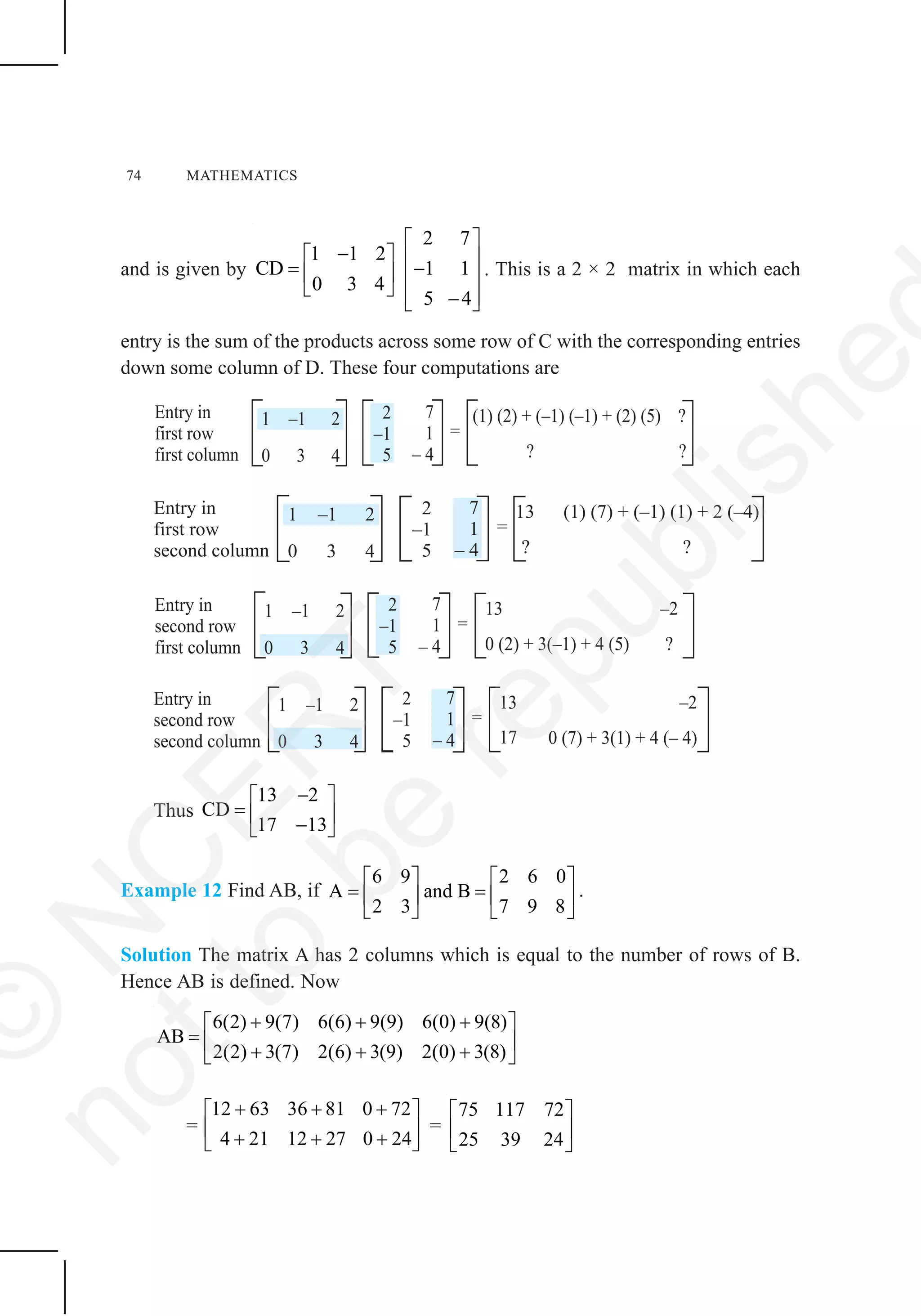 74 MATHEMATICS
and is given by
2 7
1 1 2
CD 1 1
0 3 4
5 4
⎡ ⎤
−⎡ ⎤ ⎢ ⎥= −⎢ ⎥ ⎢ ⎥
⎣ ⎦ ⎢ ⎥−⎣ ⎦
. This is a 2 × 2 matrix in which each
entry is the sum of the products across some row of C with the corresponding entries
down some column of D. These four computations are
Thus
13 2
CD
17 13
−⎡ ⎤
= ⎢ ⎥−⎣ ⎦
Example 12 Find AB, if
6 9 2 6 0
A and B
2 3 7 9 8
⎡ ⎤ ⎡ ⎤
= =⎢ ⎥ ⎢ ⎥
⎣ ⎦ ⎣ ⎦
.
Solution The matrix A has 2 columns which is equal to the number of rows of B.
Hence AB is defined. Now
6(2) 9(7) 6(6) 9(9) 6(0) 9(8)
AB
2(2) 3(7) 2(6) 3(9) 2(0) 3(8)
+ + +⎡ ⎤
= ⎢ ⎥+ + +⎣ ⎦
=
12 63 36 81 0 72
4 21 12 27 0 24
+ + +⎡ ⎤
⎢ ⎥+ + +⎣ ⎦
=
75 117 72
25 39 24
⎡ ⎤
⎢ ⎥
⎣ ⎦
©
N
C
ER
T
notto
be
republishe
 