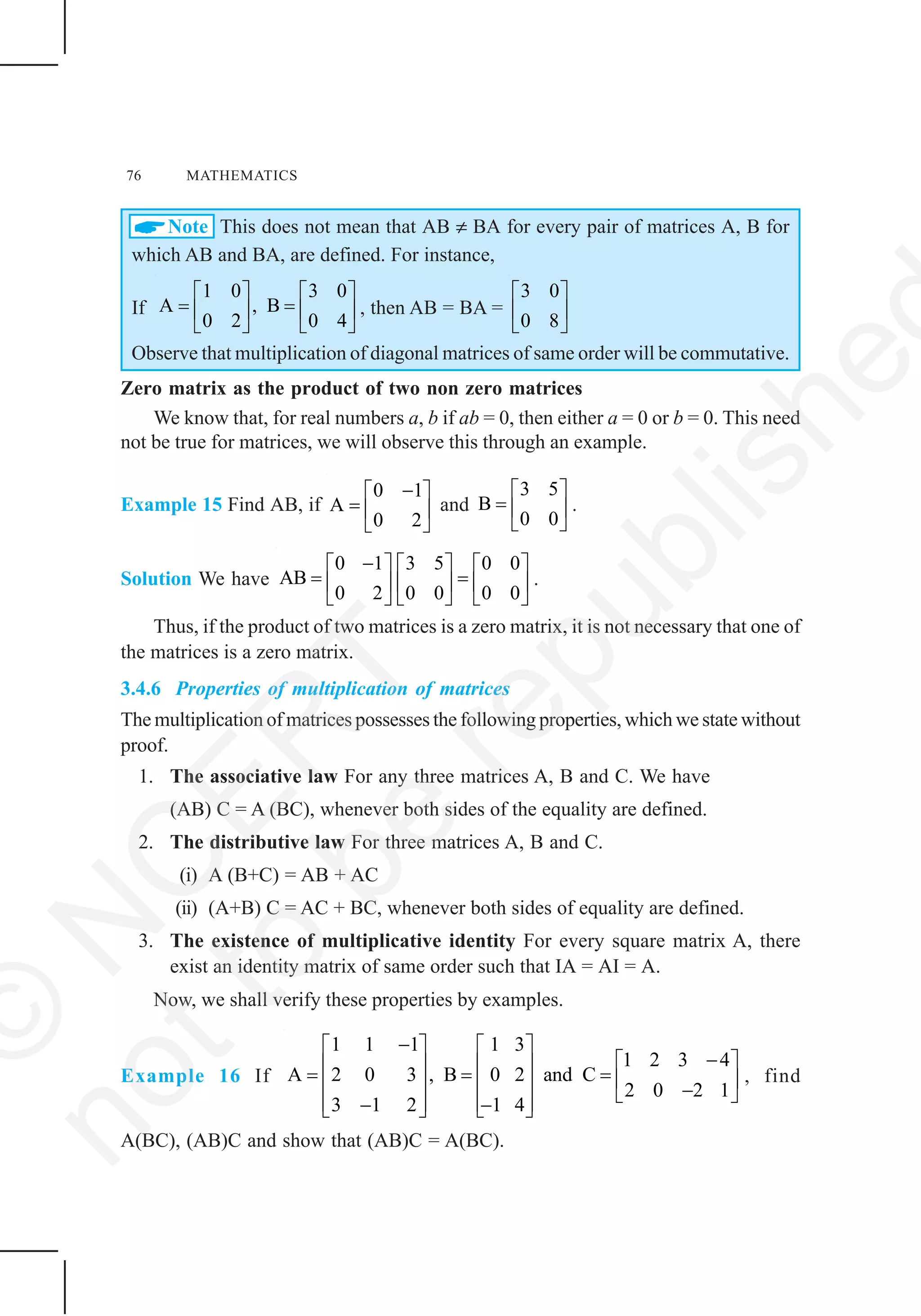 76 MATHEMATICS
Note This does not mean that AB ≠ BA for every pair of matrices A, B for
which AB and BA, are defined. For instance,
If
1 0 3 0
A , B
0 2 0 4
⎡ ⎤ ⎡ ⎤
= =⎢ ⎥ ⎢ ⎥
⎣ ⎦ ⎣ ⎦
, then AB = BA =
3 0
0 8
⎡ ⎤
⎢ ⎥
⎣ ⎦
Observe that multiplication of diagonal matrices of same order will be commutative.
Zero matrix as the product of two non zero matrices
We know that, for real numbers a, b if ab = 0, then either a = 0 or b = 0. This need
not be true for matrices, we will observe this through an example.
Example 15 Find AB, if
0 1
A
0 2
−⎡ ⎤
= ⎢ ⎥
⎣ ⎦
and
3 5
B
0 0
⎡ ⎤
= ⎢ ⎥
⎣ ⎦
.
Solution We have
0 1 3 5 0 0
AB
0 2 0 0 0 0
−⎡ ⎤ ⎡ ⎤ ⎡ ⎤
= =⎢ ⎥ ⎢ ⎥ ⎢ ⎥
⎣ ⎦ ⎣ ⎦ ⎣ ⎦
.
Thus, if the product of two matrices is a zero matrix, it is not necessary that one of
the matrices is a zero matrix.
3.4.6 Properties of multiplication of matrices
The multiplication of matrices possesses the following properties, which we state without
proof.
1. The associative law For any three matrices A, B and C. We have
(AB) C = A (BC), whenever both sides of the equality are defined.
2. The distributive law For three matrices A, B and C.
(i) A (B+C) = AB + AC
(ii) (A+B) C = AC + BC, whenever both sides of equality are defined.
3. The existence of multiplicative identity For every square matrix A, there
exist an identity matrix of same order such that IA = AI = A.
Now, we shall verify these properties by examples.
Example 16 If
1 1 1 1 3
1 2 3 4
A 2 0 3 , B 0 2 and C
2 0 2 1
3 1 2 1 4
−⎡ ⎤ ⎡ ⎤
−⎡ ⎤⎢ ⎥ ⎢ ⎥= = = ⎢ ⎥⎢ ⎥ ⎢ ⎥ −⎣ ⎦⎢ ⎥ ⎢ ⎥− −⎣ ⎦ ⎣ ⎦
, find
A(BC), (AB)C and show that (AB)C = A(BC).
©
N
C
ER
T
notto
be
republishe
 