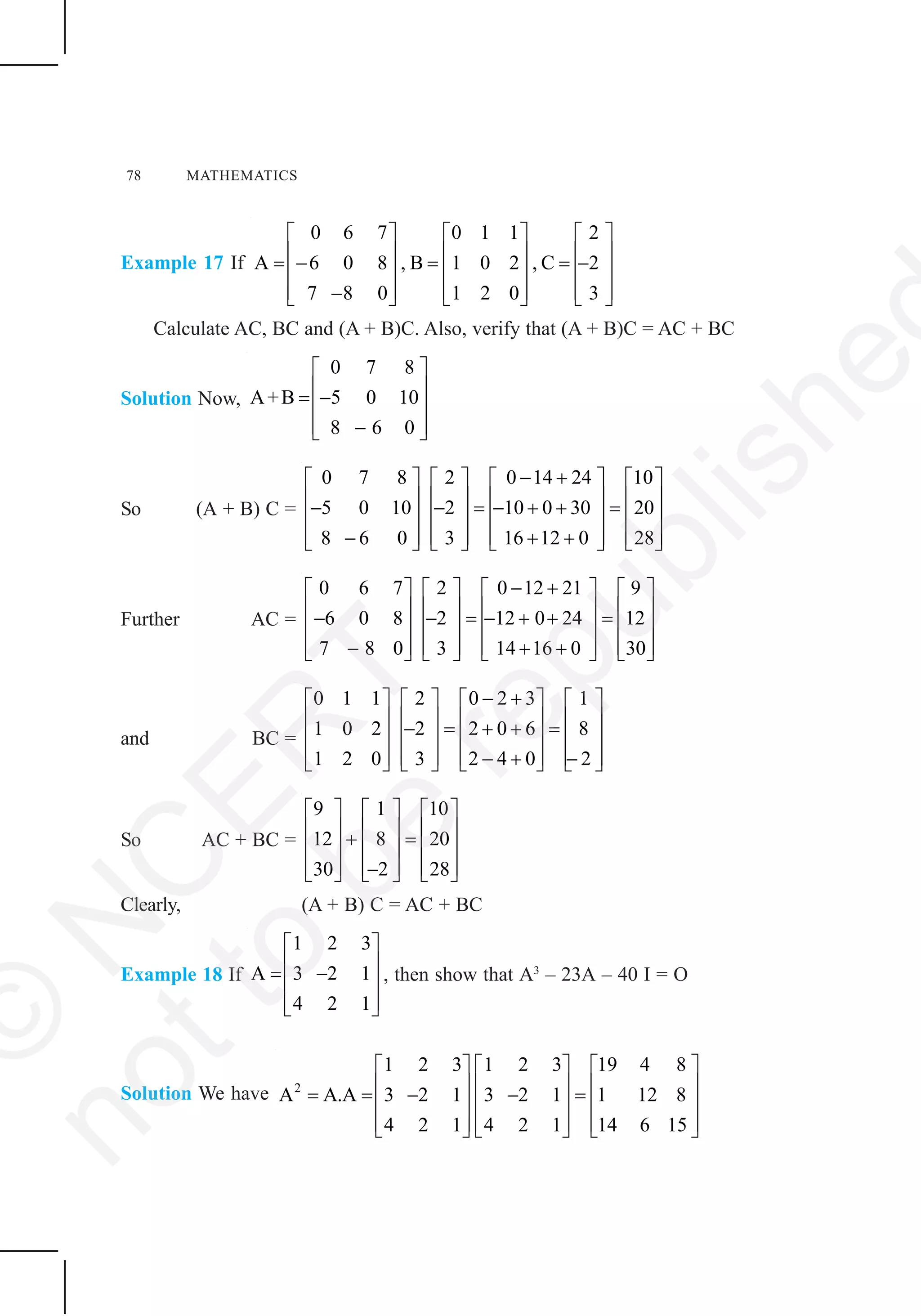 78 MATHEMATICS
Example 17 If
0 6 7 0 1 1 2
A 6 0 8 , B 1 0 2 , C 2
7 8 0 1 2 0 3
⎡ ⎤ ⎡ ⎤ ⎡ ⎤
⎢ ⎥ ⎢ ⎥ ⎢ ⎥= − = = −⎢ ⎥ ⎢ ⎥ ⎢ ⎥
⎢ ⎥ ⎢ ⎥ ⎢ ⎥−⎣ ⎦ ⎣ ⎦ ⎣ ⎦
Calculate AC, BC and (A + B)C. Also, verify that (A + B)C = AC + BC
Solution Now,
0 7 8
A+B 5 0 10
8 6 0
⎡ ⎤
⎢ ⎥= −⎢ ⎥
⎢ ⎥−⎣ ⎦
So (A + B) C =
0 7 8 2 0 14 24 10
5 0 10 2 10 0 30 20
8 6 0 3 16 12 0 28
− +⎡ ⎤ ⎡ ⎤ ⎡ ⎤ ⎡ ⎤
⎢ ⎥ ⎢ ⎥ ⎢ ⎥ ⎢ ⎥− − = − + + =⎢ ⎥ ⎢ ⎥ ⎢ ⎥ ⎢ ⎥
⎢ ⎥ ⎢ ⎥ ⎢ ⎥ ⎢ ⎥− + +⎣ ⎦ ⎣ ⎦ ⎣ ⎦ ⎣ ⎦
Further AC =
0 6 7 2 0 12 21 9
6 0 8 2 12 0 24 12
7 8 0 3 14 16 0 30
− +⎡ ⎤ ⎡ ⎤ ⎡ ⎤ ⎡ ⎤
⎢ ⎥ ⎢ ⎥ ⎢ ⎥ ⎢ ⎥− − = − + + =⎢ ⎥ ⎢ ⎥ ⎢ ⎥ ⎢ ⎥
⎢ ⎥ ⎢ ⎥ ⎢ ⎥ ⎢ ⎥− + +⎣ ⎦ ⎣ ⎦ ⎣ ⎦ ⎣ ⎦
and BC =
0 1 1 2 0 2 3 1
1 0 2 2 2 0 6 8
1 2 0 3 2 4 0 2
− +⎡ ⎤ ⎡ ⎤ ⎡ ⎤ ⎡ ⎤
⎢ ⎥ ⎢ ⎥ ⎢ ⎥ ⎢ ⎥− = + + =⎢ ⎥ ⎢ ⎥ ⎢ ⎥ ⎢ ⎥
⎢ ⎥ ⎢ ⎥ ⎢ ⎥ ⎢ ⎥− + −⎣ ⎦ ⎣ ⎦ ⎣ ⎦ ⎣ ⎦
So AC + BC =
9 1 10
12 8 20
30 2 28
⎡ ⎤ ⎡ ⎤ ⎡ ⎤
⎢ ⎥ ⎢ ⎥ ⎢ ⎥+ =⎢ ⎥ ⎢ ⎥ ⎢ ⎥
⎢ ⎥ ⎢ ⎥ ⎢ ⎥−⎣ ⎦ ⎣ ⎦ ⎣ ⎦
Clearly, (A + B) C = AC + BC
Example 18 If
1 2 3
A 3 2 1
4 2 1
⎡ ⎤
⎢ ⎥= −⎢ ⎥
⎢ ⎥⎣ ⎦
, then show that A3
– 23A – 40 I = O
Solution We have 2
1 2 3 1 2 3 19 4 8
A A.A 3 2 1 3 2 1 1 12 8
4 2 1 4 2 1 14 6 15
⎡ ⎤ ⎡ ⎤ ⎡ ⎤
⎢ ⎥ ⎢ ⎥ ⎢ ⎥= = − − =⎢ ⎥ ⎢ ⎥ ⎢ ⎥
⎢ ⎥ ⎢ ⎥ ⎢ ⎥⎣ ⎦ ⎣ ⎦ ⎣ ⎦
©
N
C
ER
T
notto
be
republishe
 