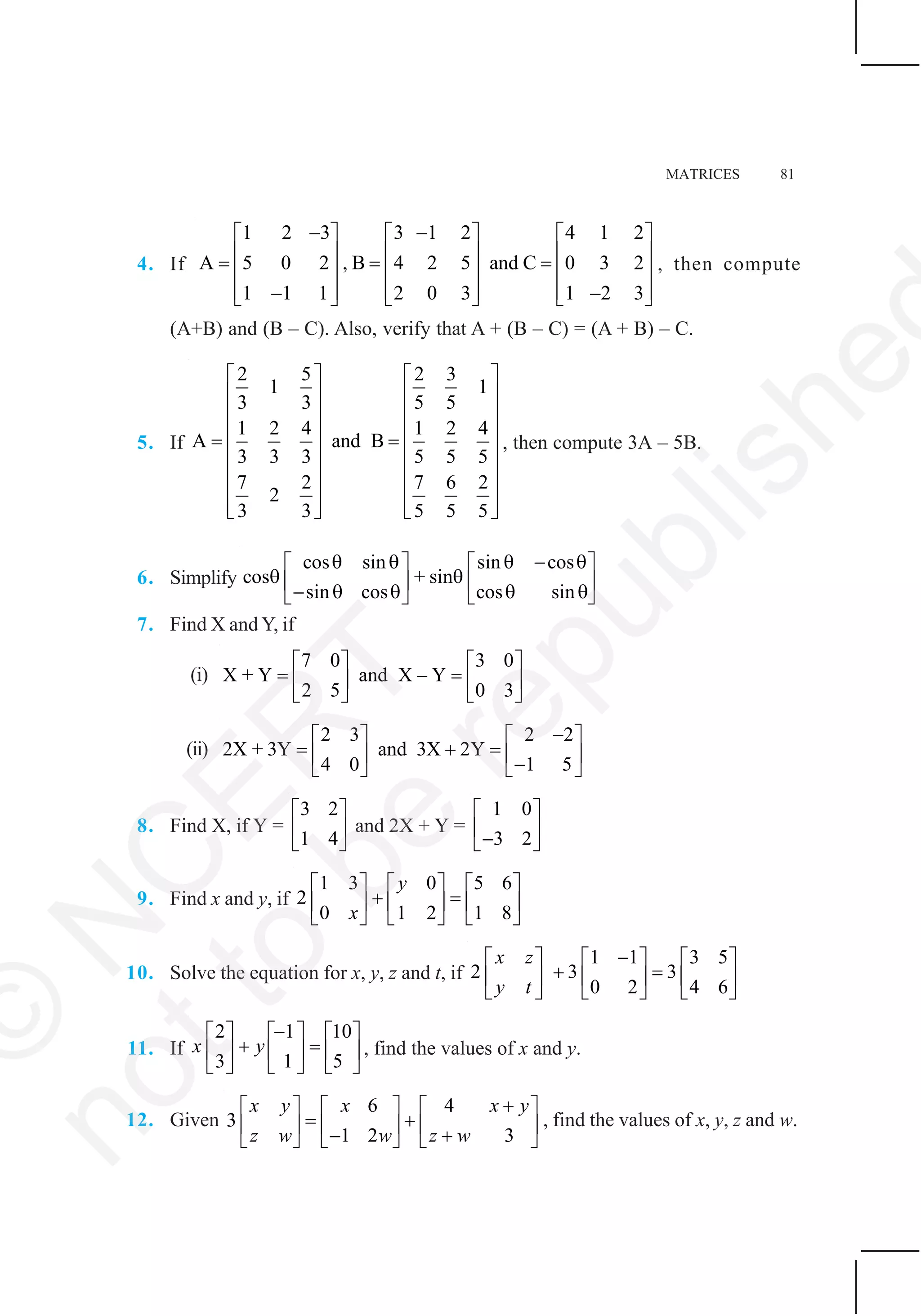 MATRICES 81
4. If
1 2 3 3 1 2 4 1 2
A 5 0 2 , B 4 2 5 and C 0 3 2
1 1 1 2 0 3 1 2 3
− −⎡ ⎤ ⎡ ⎤ ⎡ ⎤
⎢ ⎥ ⎢ ⎥ ⎢ ⎥= = =⎢ ⎥ ⎢ ⎥ ⎢ ⎥
⎢ ⎥ ⎢ ⎥ ⎢ ⎥− −⎣ ⎦ ⎣ ⎦ ⎣ ⎦
, then compute
(A+B) and (B – C). Also, verify that A + (B – C) = (A + B) – C.
5. If
2 5 2 3
1 1
3 3 5 5
1 2 4 1 2 4
A and B
3 3 3 5 5 5
7 2 7 6 2
2
3 3 5 5 5
⎡ ⎤ ⎡ ⎤
⎢ ⎥ ⎢ ⎥
⎢ ⎥ ⎢ ⎥
⎢ ⎥ ⎢ ⎥= =
⎢ ⎥ ⎢ ⎥
⎢ ⎥ ⎢ ⎥
⎢ ⎥ ⎢ ⎥
⎢ ⎥ ⎢ ⎥⎣ ⎦ ⎣ ⎦
, then compute 3A – 5B.
6. Simplify
cos sin sin cos
cos + sin
sin cos cos sin
θ θ θ − θ⎡ ⎤ ⎡ ⎤
θ θ⎢ ⎥ ⎢ ⎥− θ θ θ θ⎣ ⎦ ⎣ ⎦
7. Find X and Y, if
(i)
7 0 3 0
X + Y and X – Y
2 5 0 3
⎡ ⎤ ⎡ ⎤
= =⎢ ⎥ ⎢ ⎥
⎣ ⎦ ⎣ ⎦
(ii)
2 3 2 2
2X + 3Y and 3X 2Y
4 0 1 5
−⎡ ⎤ ⎡ ⎤
= + =⎢ ⎥ ⎢ ⎥−⎣ ⎦ ⎣ ⎦
8. Find X, if Y =
3 2
1 4
⎡ ⎤
⎢ ⎥
⎣ ⎦
and 2X + Y =
1 0
3 2
⎡ ⎤
⎢ ⎥−⎣ ⎦
9. Find x and y, if
1 3 0 5 6
2
0 1 2 1 8
y
x
⎡ ⎤ ⎡ ⎤ ⎡ ⎤
+ =⎢ ⎥ ⎢ ⎥ ⎢ ⎥
⎣ ⎦ ⎣ ⎦ ⎣ ⎦
10. Solve the equation for x, y, z and t, if
1 1 3 5
2 3 3
0 2 4 6
x z
y t
−⎡ ⎤ ⎡ ⎤ ⎡ ⎤
+ =⎢ ⎥ ⎢ ⎥ ⎢ ⎥
⎣ ⎦ ⎣ ⎦ ⎣ ⎦
11. If
2 1 10
3 1 5
x y
−⎡ ⎤ ⎡ ⎤ ⎡ ⎤
+ =⎢ ⎥ ⎢ ⎥ ⎢ ⎥
⎣ ⎦ ⎣ ⎦ ⎣ ⎦
, find the values of x and y.
12. Given
6 4
3
1 2 3
x y x x y
z w w z w
+⎡ ⎤ ⎡ ⎤ ⎡ ⎤
= +⎢ ⎥ ⎢ ⎥ ⎢ ⎥− +⎣ ⎦ ⎣ ⎦ ⎣ ⎦
, find the values of x, y, z and w.
©
N
C
ER
T
notto
be
republishe
 