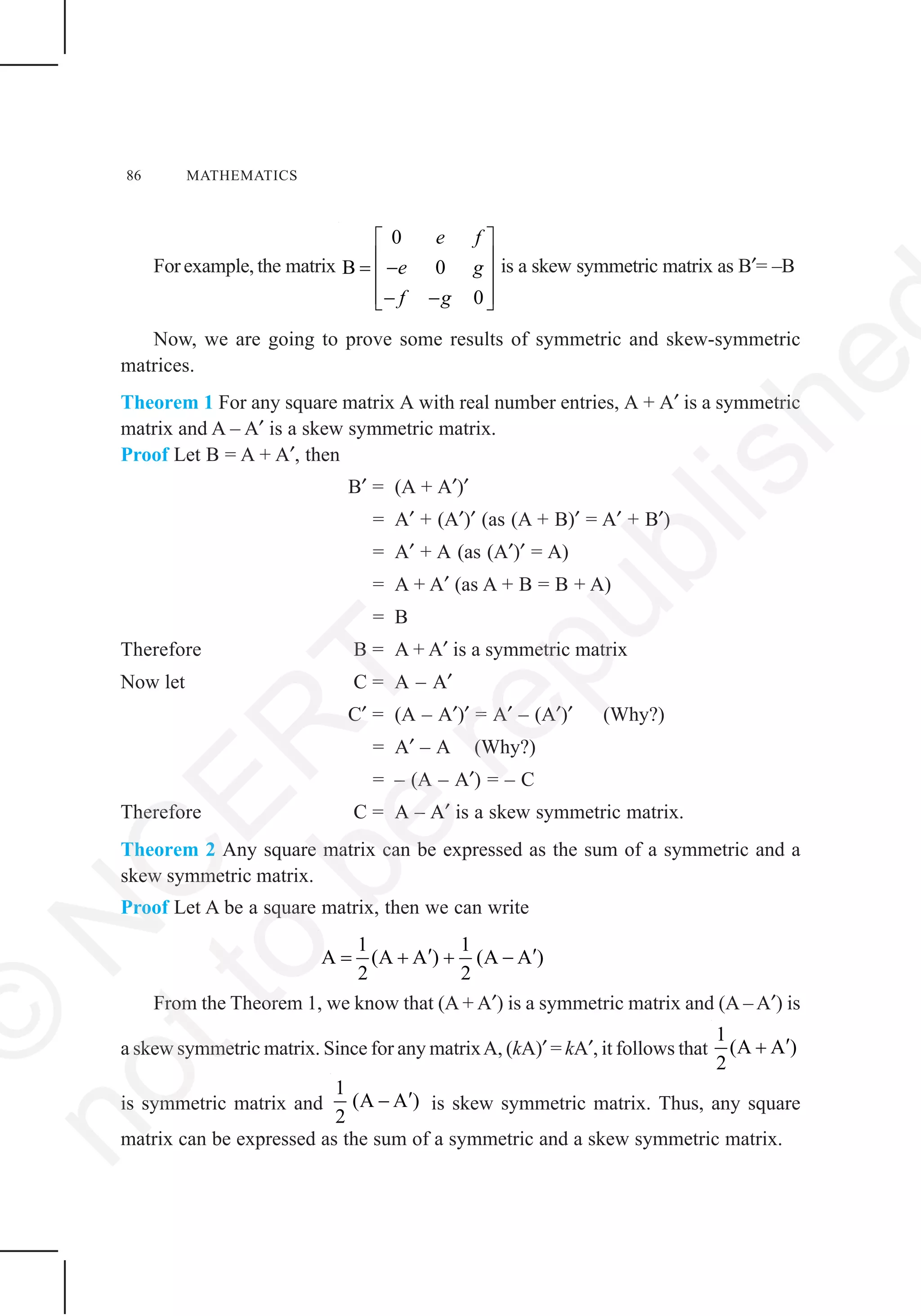 86 MATHEMATICS
Forexample, the matrix
0
B 0
0
e f
e g
f g
⎡ ⎤
⎢ ⎥= −⎢ ⎥
⎢ ⎥− −⎣ ⎦
is a skew symmetric matrix as B′= –B
Now, we are going to prove some results of symmetric and skew-symmetric
matrices.
Theorem 1 For any square matrix A with real number entries, A + A′ is a symmetric
matrix and A – A′ is a skew symmetric matrix.
Proof Let B = A + A′, then
B′ = (A + A′)′
= A′ + (A′)′ (as (A + B)′ = A′ + B′)
= A′ + A (as (A′)′ = A)
= A + A′ (as A + B = B + A)
= B
Therefore B = A + A′ is a symmetric matrix
Now let C = A – A′
C′ = (A – A′)′ = A′ – (A′)′ (Why?)
= A′ – A (Why?)
= – (A – A′) = – C
Therefore C = A – A′ is a skew symmetric matrix.
Theorem 2 Any square matrix can be expressed as the sum of a symmetric and a
skew symmetric matrix.
Proof Let A be a square matrix, then we can write
1 1
A (A A ) (A A )
2 2
′ ′= + + −
From the Theorem 1, we know that (A + A′) is a symmetric matrix and (A – A′) is
a skew symmetric matrix. Since for any matrixA, (kA)′ = kA′, it follows that
1
(A A )
2
′+
is symmetric matrix and
1
(A A )
2
′− is skew symmetric matrix. Thus, any square
matrix can be expressed as the sum of a symmetric and a skew symmetric matrix.
©
N
C
ER
T
notto
be
republishe
 