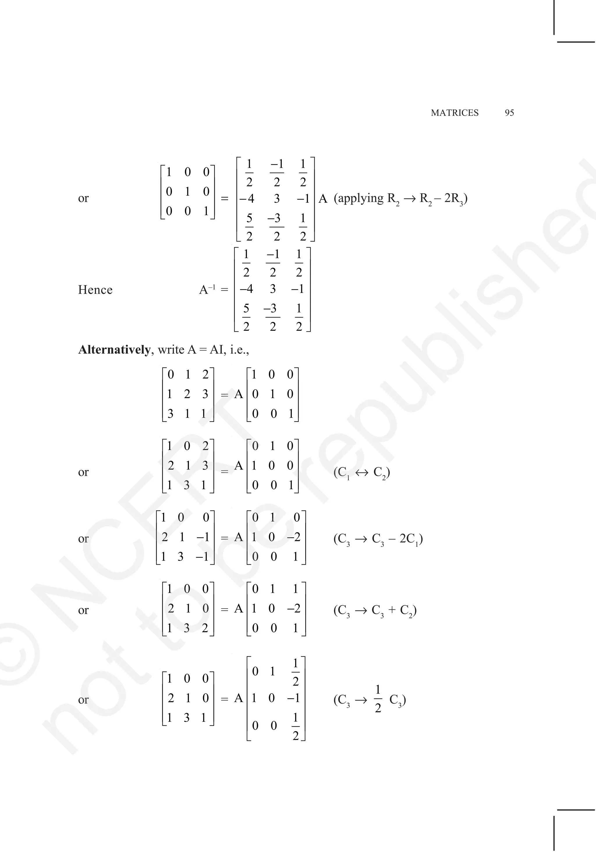 MATRICES 95
or
1 0 0
0 1 0
0 0 1
⎡ ⎤
⎢ ⎥
⎢ ⎥
⎢ ⎥⎣ ⎦
=
1 1 1
2 2 2
4 3 1 A
5 3 1
2 2 2
−⎡ ⎤
⎢ ⎥
⎢ ⎥
− −⎢ ⎥
⎢ ⎥−
⎢ ⎥
⎣ ⎦
(applying R2
→ R2
– 2R3
)
Hence A–1
=
1 1 1
2 2 2
4 3 1
5 3 1
2 2 2
−⎡ ⎤
⎢ ⎥
⎢ ⎥
− −⎢ ⎥
⎢ ⎥−
⎢ ⎥
⎣ ⎦
Alternatively, write A = AI, i.e.,
0 1 2
1 2 3
3 1 1
⎡ ⎤
⎢ ⎥
⎢ ⎥
⎢ ⎥⎣ ⎦
=
1 0 0
A 0 1 0
0 0 1
⎡ ⎤
⎢ ⎥
⎢ ⎥
⎢ ⎥⎣ ⎦
or
1 0 2
2 1 3
1 3 1
⎡ ⎤
⎢ ⎥
⎢ ⎥
⎢ ⎥⎣ ⎦
=
0 1 0
A 1 0 0
0 0 1
⎡ ⎤
⎢ ⎥
⎢ ⎥
⎢ ⎥⎣ ⎦
(C1
↔ C2
)
or
1 0 0
2 1 1
1 3 1
⎡ ⎤
⎢ ⎥−⎢ ⎥
⎢ ⎥−⎣ ⎦
=
0 1 0
A 1 0 2
0 0 1
⎡ ⎤
⎢ ⎥−⎢ ⎥
⎢ ⎥⎣ ⎦
(C3
→ C3
– 2C1
)
or
1 0 0
2 1 0
1 3 2
⎡ ⎤
⎢ ⎥
⎢ ⎥
⎢ ⎥⎣ ⎦
=
0 1 1
A 1 0 2
0 0 1
⎡ ⎤
⎢ ⎥−⎢ ⎥
⎢ ⎥⎣ ⎦
(C3
→ C3
+ C2
)
or
1 0 0
2 1 0
1 3 1
⎡ ⎤
⎢ ⎥
⎢ ⎥
⎢ ⎥⎣ ⎦
=
1
0 1
2
A 1 0 1
1
0 0
2
⎡ ⎤
⎢ ⎥
⎢ ⎥
−⎢ ⎥
⎢ ⎥
⎢ ⎥
⎣ ⎦
(C3
→
1
2
C3
)
©
N
C
ER
T
notto
be
republishe
 