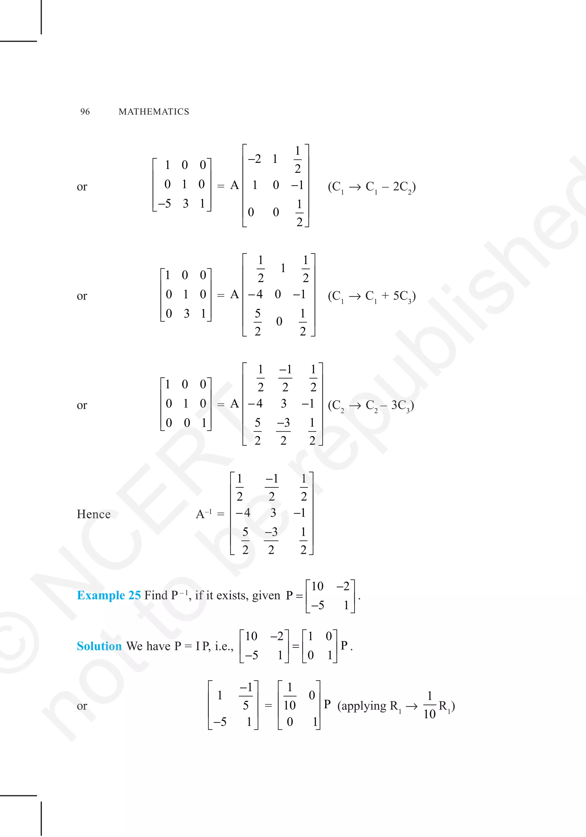 96 MATHEMATICS
or
1 0 0
0 1 0
5 3 1
⎡ ⎤
⎢ ⎥
⎢ ⎥
⎢ ⎥−⎣ ⎦
=
1
2 1
2
A 1 0 1
1
0 0
2
⎡ ⎤
−⎢ ⎥
⎢ ⎥
−⎢ ⎥
⎢ ⎥
⎢ ⎥
⎣ ⎦
(C1
→ C1
– 2C2
)
or
1 0 0
0 1 0
0 3 1
⎡ ⎤
⎢ ⎥
⎢ ⎥
⎢ ⎥⎣ ⎦
=
1 1
1
2 2
A 4 0 1
5 1
0
2 2
⎡ ⎤
⎢ ⎥
⎢ ⎥
− −⎢ ⎥
⎢ ⎥
⎢ ⎥
⎣ ⎦
(C1
→ C1
+ 5C3
)
or
1 0 0
0 1 0
0 0 1
⎡ ⎤
⎢ ⎥
⎢ ⎥
⎢ ⎥⎣ ⎦
=
1 1 1
2 2 2
A 4 3 1
5 3 1
2 2 2
−⎡ ⎤
⎢ ⎥
⎢ ⎥
− −⎢ ⎥
⎢ ⎥−
⎢ ⎥
⎣ ⎦
(C2
→ C2
– 3C3
)
Hence A–1
=
1 1 1
2 2 2
4 3 1
5 3 1
2 2 2
−⎡ ⎤
⎢ ⎥
⎢ ⎥
− −⎢ ⎥
⎢ ⎥−
⎢ ⎥
⎣ ⎦
Example 25 Find P–1
, if it exists, given
10 2
P
5 1
−⎡ ⎤
= ⎢ ⎥−⎣ ⎦
.
Solution We have P = I P, i.e.,
10 2 1 0
P
5 1 0 1
−⎡ ⎤ ⎡ ⎤
=⎢ ⎥ ⎢ ⎥−⎣ ⎦ ⎣ ⎦
.
or
1
1
5
5 1
−⎡ ⎤
⎢ ⎥
⎢ ⎥
−⎣ ⎦
=
1
0
P10
0 1
⎡ ⎤
⎢ ⎥
⎢ ⎥
⎣ ⎦
(applying R1
→
1
10
R1
)
©
N
C
ER
T
notto
be
republishe
 