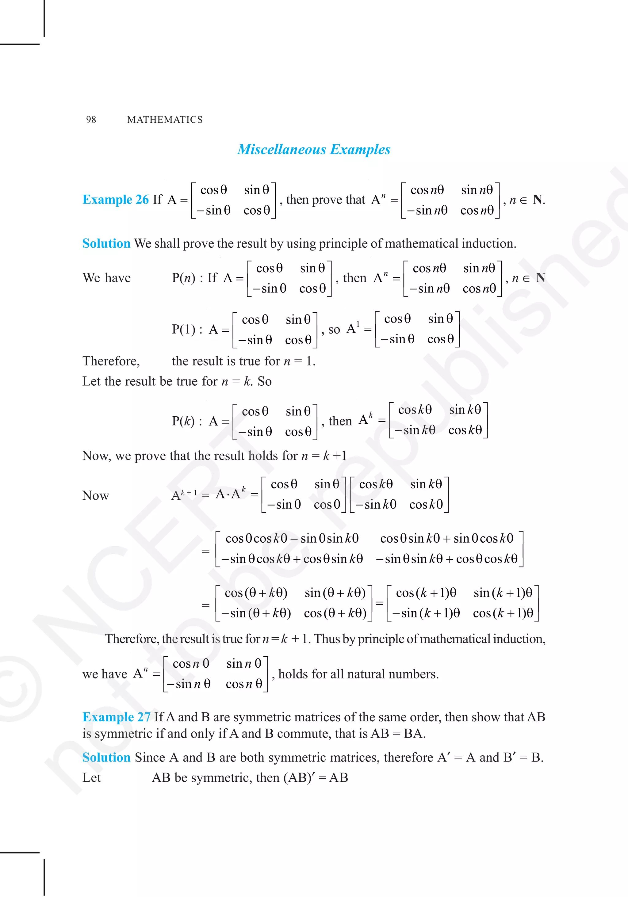 98 MATHEMATICS
Miscellaneous Examples
Example 26 If
cos sin
A
sin cos
θ θ⎡ ⎤
= ⎢ ⎥− θ θ⎣ ⎦
, then prove that
cos sin
A
sin cos
n n n
n n
θ θ⎡ ⎤
= ⎢ ⎥− θ θ⎣ ⎦
, n ∈ N.
Solution We shall prove the result by using principle of mathematical induction.
We have P(n) : If
cos sin
A
sin cos
θ θ⎡ ⎤
= ⎢ ⎥− θ θ⎣ ⎦
, then
cos sin
A
sin cos
n n n
n n
θ θ⎡ ⎤
= ⎢ ⎥− θ θ⎣ ⎦
, n ∈ N
P(1) :
cos sin
A
sin cos
θ θ⎡ ⎤
= ⎢ ⎥− θ θ⎣ ⎦
, so 1 cos sin
A
sin cos
θ θ⎡ ⎤
= ⎢ ⎥− θ θ⎣ ⎦
Therefore, the result is true for n = 1.
Let the result be true for n = k. So
P(k) :
cos sin
A
sin cos
θ θ⎡ ⎤
= ⎢ ⎥− θ θ⎣ ⎦
, then
cos sin
A
sin cos
k k k
k k
θ θ⎡ ⎤
= ⎢ ⎥− θ θ⎣ ⎦
Now, we prove that the result holds for n = k +1
Now Ak + 1
=
cos sin cos sin
A A
sin cos sin cos
k k k
k k
θ θ θ θ⎡ ⎤ ⎡ ⎤
⋅ = ⎢ ⎥ ⎢ ⎥− θ θ − θ θ⎣ ⎦ ⎣ ⎦
=
cos cos – sin sin cos sin sin cos
sin cos cos sin sin sin cos cos
k k k k
k k k k
θ θ θ θ θ θ + θ θ⎡ ⎤
⎢ ⎥− θ θ + θ θ − θ θ + θ θ⎣ ⎦
=
cos( ) sin( ) cos( 1) sin( 1)
sin( ) cos( ) sin( 1) cos( 1)
k k k k
k k k k
θ + θ θ + θ + θ + θ⎡ ⎤ ⎡ ⎤
=⎢ ⎥ ⎢ ⎥− θ + θ θ + θ − + θ + θ⎣ ⎦ ⎣ ⎦
Therefore, the result is true for n =k +1. Thusbyprincipleofmathematicalinduction,
we have
cos sin
A
sin cos
n n n
n n
θ θ⎡ ⎤
= ⎢ ⎥− θ θ⎣ ⎦
, holds for all natural numbers.
Example 27 If A and B are symmetric matrices of the same order, then show that AB
is symmetric if and only if A and B commute, that is AB = BA.
Solution Since A and B are both symmetric matrices, therefore A′ = A and B′ = B.
Let AB be symmetric, then (AB)′ = AB
©
N
C
ER
T
notto
be
republishe
 