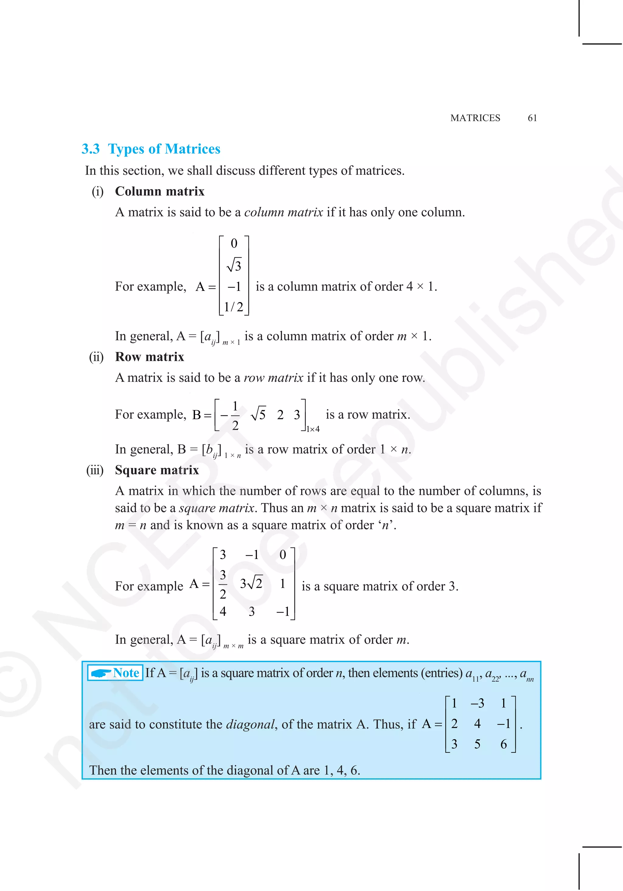 MATRICES 61
3.3 Types of Matrices
In this section, we shall discuss different types of matrices.
(i) Column matrix
A matrix is said to be a column matrix if it has only one column.
For example,
0
3
A 1
1/ 2
⎡ ⎤
⎢ ⎥
⎢ ⎥
⎢ ⎥= −
⎢ ⎥
⎢ ⎥⎣ ⎦
is a column matrix of order 4 × 1.
In general, A = [aij
] m × 1
is a column matrix of order m × 1.
(ii) Row matrix
A matrix is said to be a row matrix if it has only one row.
For example,
1 4
1
B 5 2 3
2 ×
⎡ ⎤
= −⎢ ⎥⎣ ⎦
is a row matrix.
In general, B = [bij
] 1 × n
is a row matrix of order 1 × n.
(iii) Square matrix
A matrix in which the number of rows are equal to the number of columns, is
said to be a square matrix. Thus an m × n matrix is said to be a square matrix if
m = n and is known as a square matrix of order ‘n’.
For example
3 1 0
3
A 3 2 1
2
4 3 1
−⎡ ⎤
⎢ ⎥
⎢ ⎥=
⎢ ⎥
⎢ ⎥−⎣ ⎦
is a square matrix of order 3.
In general, A = [aij
] m × m
is a square matrix of order m.
Note If A = [aij
] is a square matrix of order n, then elements (entries) a11
, a22
, ..., ann
are said to constitute the diagonal, of the matrix A. Thus, if
1 3 1
A 2 4 1
3 5 6
−⎡ ⎤
⎢ ⎥= −⎢ ⎥
⎢ ⎥⎣ ⎦
.
Then the elements of the diagonal of A are 1, 4, 6.
©
N
C
ER
T
notto
be
republishe
 