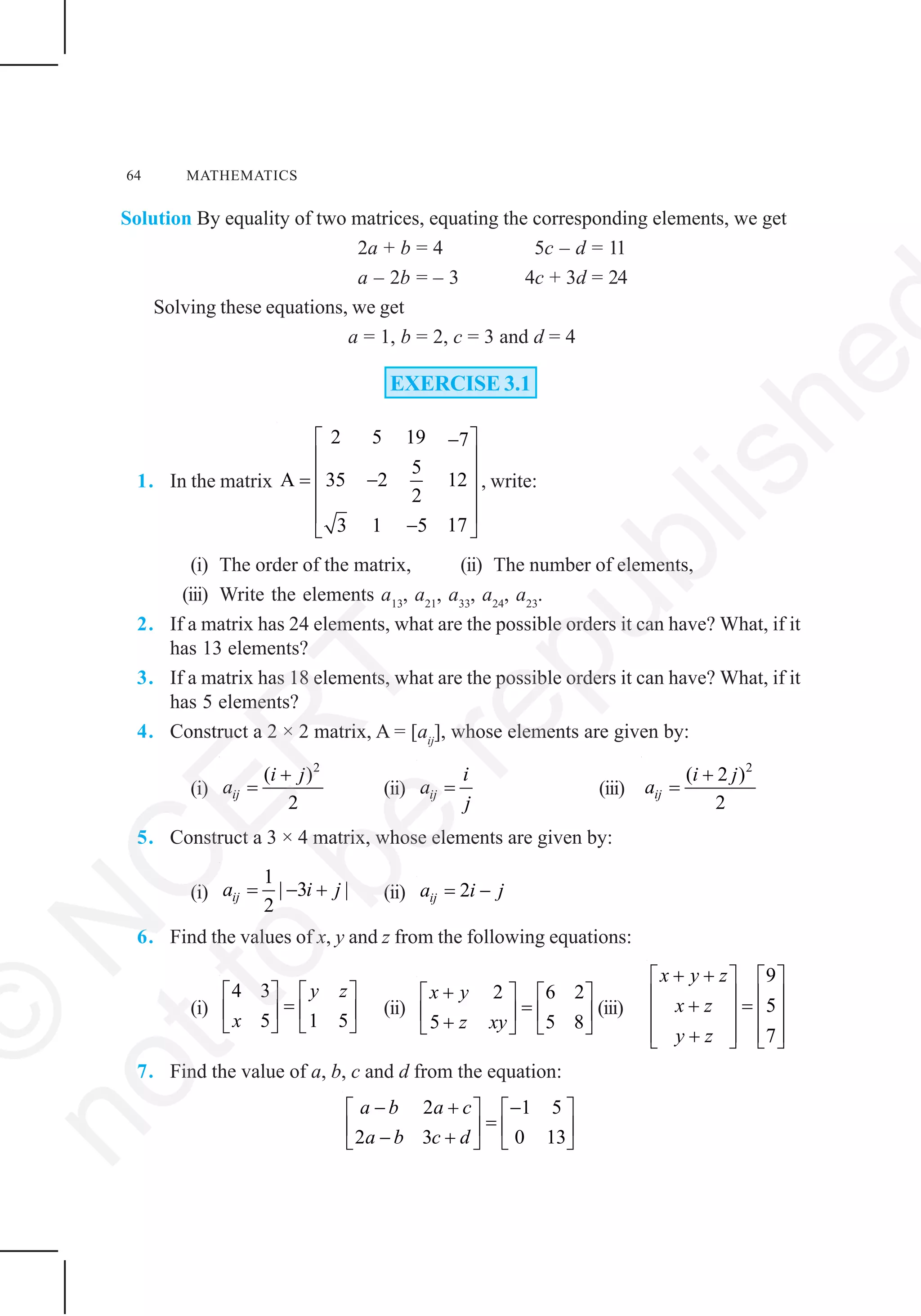 64 MATHEMATICS
Solution By equality of two matrices, equating the corresponding elements, we get
2a + b = 4 5c – d = 11
a – 2b = – 3 4c + 3d = 24
Solving these equations, we get
a = 1, b = 2, c = 3 and d = 4
EXERCISE 3.1
1. In the matrix
2 5 19 7
5
A 35 2 12
2
173 1 5
⎡ ⎤−
⎢ ⎥
⎢ ⎥= −
⎢ ⎥
⎢ ⎥
−⎣ ⎦
, write:
(i) The order of the matrix, (ii) The number of elements,
(iii) Write the elements a13
, a21
, a33
, a24
, a23
.
2. If a matrix has 24 elements, what are the possible orders it can have? What, if it
has 13 elements?
3. If a matrix has 18 elements, what are the possible orders it can have? What, if it
has 5 elements?
4. Construct a 2 × 2 matrix, A = [aij
], whose elements are given by:
(i)
2
( )
2
ij
i j
a
+
= (ii) ij
i
a
j
= (iii)
2
( 2 )
2
ij
i j
a
+
=
5. Construct a 3 × 4 matrix, whose elements are given by:
(i)
1
| 3 |
2
ija i j= − + (ii) 2ija i j= −
6. Find the values of x, y and z from the following equations:
(i)
4 3
5 1 5
y z
x
⎡ ⎤ ⎡ ⎤
=⎢ ⎥ ⎢ ⎥
⎣ ⎦ ⎣ ⎦
(ii)
2 6 2
5 5 8
x y
z xy
+⎡ ⎤ ⎡ ⎤
=⎢ ⎥ ⎢ ⎥+⎣ ⎦ ⎣ ⎦
(iii)
9
5
7
x y z
x z
y z
+ +⎡ ⎤ ⎡ ⎤
⎢ ⎥ ⎢ ⎥+ =⎢ ⎥ ⎢ ⎥
⎢ ⎥ ⎢ ⎥+⎣ ⎦ ⎣ ⎦
7. Find the value of a, b, c and d from the equation:
2 1 5
2 3 0 13
a b a c
a b c d
− + −⎡ ⎤ ⎡ ⎤
=⎢ ⎥ ⎢ ⎥− +⎣ ⎦ ⎣ ⎦
©
N
C
ER
T
notto
be
republishe
 
