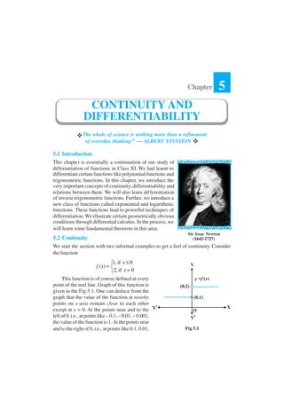 The whole of science is nothing more than a refinement
of everyday thinking.” — ALBERT EINSTEIN
5.1 Introduction
This chapter is essentially a continuation of our study of
differentiation of functions in Class XI. We had learnt to
differentiate certain functions like polynomial functions and
trigonometric functions. In this chapter, we introduce the
very important concepts of continuity, differentiability and
relations between them. We will also learn differentiation
of inverse trigonometric functions. Further, we introduce a
new class of functions called exponential and logarithmic
functions. These functions lead to powerful techniques of
differentiation. We illustrate certain geometrically obvious
conditions through differential calculus. In the process, we
will learn some fundamental theorems in this area.
5.2 Continuity
We start the section with two informal examples to get a feel of continuity. Consider
the function
1, if 0
( )
2, if 0
x
f x
x
≤
= 
>
This function is of course defined at every
point of the real line. Graph of this function is
given in the Fig 5.1. One can deduce from the
graph that the value of the function at nearby
points on x-axis remain close to each other
except at x = 0. At the points near and to the
left of 0, i.e., at points like – 0.1, – 0.01, – 0.001,
the value of the function is 1.At the points near
and to the right of 0, i.e., at points like 0.1, 0.01,
Chapter 5
CONTINUITY AND
DIFFERENTIABILITY
Sir Issac Newton
(1642-1727)
Fig 5.1
 