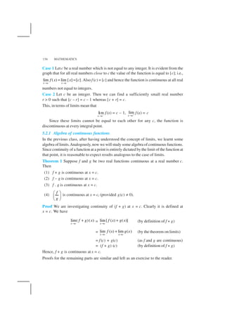 MATHEMATICS156
Case 1 Letc be a real number which is not equal to any integer. It is evident from the
graph that for all real numbers close to c the value of the function is equal to [c]; i.e.,
lim ( ) lim [ ] [ ]
x c x c
f x x c
→ →
= = .Also f (c) = [c] and hence the function is continuous at all real
numbers not equal to integers.
Case 2 Let c be an integer. Then we can find a sufficiently small real number
r > 0 such that [c – r] = c – 1 whereas [c + r] = c.
This, in terms of limits mean that
lim
x c−
→
f (x) = c – 1, lim
x c+
→
f (x) = c
Since these limits cannot be equal to each other for any c, the function is
discontinuous at every integral point.
5.2.1 Algebra of continuous functions
In the previous class, after having understood the concept of limits, we learnt some
algebra of limits.Analogously, now we will study some algebra of continuous functions.
Since continuity of a function at a point is entirely dictated by the limit of the function at
that point, it is reasonable to expect results analogous to the case of limits.
Theorem 1 Suppose f and g be two real functions continuous at a real number c.
Then
(1) f + g is continuous at x = c.
(2) f – g is continuous at x = c.
(3) f . g is continuous at x = c.
(4)
f
g
 
 
 
is continuous at x = c, (provided g(c) ≠ 0).
Proof We are investigating continuity of (f + g) at x = c. Clearly it is defined at
x = c. We have
lim( )( )
x c
f g x
→
+ = lim[ ( ) ( )]
x c
f x g x
→
+ (by definition of f + g)
= lim ( ) lim ( )
x c x c
f x g x
→ →
+ (by the theorem on limits)
= f (c) + g(c) (as f and g are continuous)
= (f + g) (c) (by definition of f + g)
Hence, f + g is continuous at x = c.
Proofs for the remaining parts are similar and left as an exercise to the reader.
 