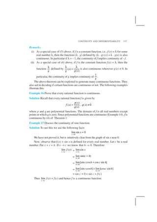 CONTINUITY AND DIFFERENTIABILITY 157
Remarks
(i) As a special case of (3) above, if f is a constant function, i.e., f (x) = λ for some
real number λ, then the function (λ . g) defined by (λ . g) (x) = λ . g(x) is also
continuous. In particular if λ = – 1, the continuity of f implies continuity of –f.
(ii) As a special case of (4) above, if f is the constant function f (x) = λ, then the
function
g
λ
defined by ( )
( )
x
g g x
λ λ
= is also continuous wherever g(x) ≠ 0. In
particular, the continuity of g implies continuity of
1
g
.
The above theorem can be exploited to generate many continuous functions. They
also aid in deciding if certain functions are continuous or not. The following examples
illustrate this:
Example 16 Prove that every rational function is continuous.
Solution Recall that every rational function f is given by
( )
( ) , ( ) 0
( )
p x
f x q x
q x
= ≠
where p and q are polynomial functions. The domain of f is all real numbers except
points at which qis zero. Since polynomial functions are continuous (Example 14), f is
continuous by (4) of Theorem 1.
Example 17 Discuss the continuity of sine function.
Solution To see this we use the following facts
0
lim sin 0
x
x
→
=
We have not proved it, but is intuitively clear from the graph of sin x near 0.
Now, observe that f (x) = sin x is defined for every real number. Let c be a real
number. Put x = c + h. If x → c we know that h → 0. Therefore
lim ( )
x c
f x
→
= limsin
x c
x
→
= 0
lim sin( )
h
c h
→
+
= 0
lim[sin cos cos sin ]
h
c h c h
→
+
= 0 0
lim[sin cos ] lim [cos sin ]
h h
c h c h
→ →
+
= sin c + 0 = sin c = f (c)
Thus lim
x c→
f (x) = f (c) and hence f is a continuous function.
 