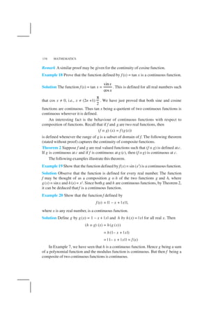 MATHEMATICS158
Remark Asimilar proof may be given for the continuity of cosine function.
Example 18 Prove that the function defined by f (x) = tan x is a continuous function.
Solution The function f (x) = tan x =
sin
cos
x
x
. This is defined for all real numbers such
that cos x ≠ 0, i.e., x ≠ (2n +1)
2
π
. We have just proved that both sine and cosine
functions are continuous. Thus tan x being a quotient of two continuous functions is
continuous wherever it is defined.
An interesting fact is the behaviour of continuous functions with respect to
composition of functions. Recall that if f and g are two real functions, then
(f o g) (x) = f (g(x))
is defined whenever the range of g is a subset of domain of f. The following theorem
(stated without proof) captures the continuity of composite functions.
Theorem 2 Suppose f and g are real valued functions such that (f o g) is defined at c.
If g is continuous at c and if f is continuous at g (c), then (f o g) is continuous at c.
The following examples illustrate this theorem.
Example 19 Show that the function defined by f(x) = sin (x2
) is a continuous function.
Solution Observe that the function is defined for every real number. The function
f may be thought of as a composition g o h of the two functions g and h, where
g(x) = sinx and h(x) = x2. Since bothg and h are continuous functions, by Theorem 2,
it can be deduced that f is a continuous function.
Example 20 Show that the function f defined by
f (x) = |1 – x + | x| |,
where x is any real number, is a continuous function.
Solution Define g by g(x) = 1 – x + | x| and h by h(x) = | x| for all real x. Then
(h o g) (x) = h(g (x))
= h(1– x + | x|)
= | 1– x + | x| | = f (x)
In Example 7, we have seen that h is a continuous function. Hence g being a sum
of a polynomial function and the modulus function is continuous. But then f being a
composite of two continuous functions is continuous.
 