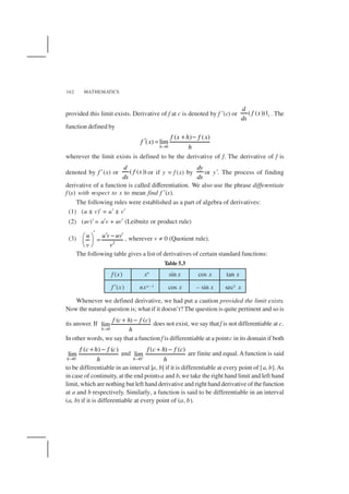 MATHEMATICS162
f (x) xn
sin x cos x tan x
f ′(x) nxn –1 cos x – sin x sec2 x
provided this limit exists. Derivative of f at c is denoted by f ′(c) or ( ( )) |c
d
f x
dx
. The
function defined by
0
( ) ( )
( ) lim
h
f x h f x
f x
h→
+ −
′ =
wherever the limit exists is defined to be the derivative of f. The derivative of f is
denoted by f ′(x) or ( ( ))
d
f x
dx
or if y = f (x) by
dy
dx
or y′. The process of finding
derivative of a function is called differentiation. We also use the phrase differentiate
f (x) with respect to x to mean find f ′(x).
The following rules were established as a part of algebra of derivatives:
(1) (u ± v)′ = u′ ± v′
(2) (uv)′ = u′v + uv′ (Leibnitz or product rule)
(3)
2
u u v uv
v v
′ ′ − ′ 
= 
 
, wherever v ≠ 0 (Quotient rule).
The following table gives a list of derivatives of certain standard functions:
Table 5.3
Whenever we defined derivative, we had put a caution provided the limit exists.
Now the natural question is; what if it doesn’t? The question is quite pertinent and so is
its answer. If
0
( ) ( )
lim
h
f c h f c
h→
+ −
does not exist, we say thatf is not differentiable at c.
In other words, we say that a function f is differentiable at a pointc in its domain if both
–
0
( ) ( )
lim
h
f c h f c
h→
+ −
and
0
( ) ( )
lim
h
f c h f c
h+
→
+ −
are finite and equal.Afunction is said
to be differentiable in an interval [a, b] if it is differentiable at every point of [a, b].As
in case of continuity, at the end pointsa and b, we take the right hand limit and left hand
limit, which are nothing but left hand derivative and right hand derivative of the function
at a and b respectively. Similarly, a function is said to be differentiable in an interval
(a, b) if it is differentiable at every point of (a, b).
 