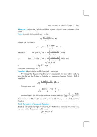CONTINUITY AND DIFFERENTIABILITY 163
Theorem 3 If a function f is differentiable at a point c, then it is also continuous at that
point.
Proof Since f is differentiable at c, we have
( ) ( )
lim ( )
x c
f x f c
f c
x c→
−
= ′
−
But for x ≠ c, we have
f (x) – f (c) =
( ) ( )
.( )
f x f c
x c
x c
−
−
−
Therefore lim[ ( ) ( )]
x c
f x f c
→
− =
( ) ( )
lim .( )
x c
f x f c
x c
x c→
− 
− − 
or lim[ ( )] lim[ ( )]
x c x c
f x f c
→ →
− =
( ) ( )
lim .lim[( )]
x c x c
f x f c
x c
x c→ →
− 
− − 
= f ′(c) . 0 = 0
or lim ( )
x c
f x
→
= f (c)
Hence f is continuous at x = c.
Corollary 1 Every differentiable function is continuous.
We remark that the converse of the above statement is not true. Indeed we have
seen that the function defined by f(x) = | x| is a continuous function. Consider the left
handlimit
–
0
(0 ) (0)
lim 1
h
f h f h
h h→
+ − −
= = −
The right hand limit
0
(0 ) (0)
lim 1
h
f h f h
h h+
→
+ −
= =
Since the above left and right hand limits at 0 are not equal, 0
(0 ) (0)
lim
h
f h f
h→
+ −
does not exist and hence f is not differentiable at 0. Thus f is not a differentiable
function.
5.3.1 Derivatives of composite functions
To study derivative of composite functions, we start with an illustrative example. Say,
we want to find the derivative of f, where
f (x) = (2x + 1)3
 
