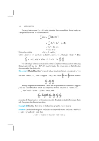 MATHEMATICS164
One way is to expand (2x + 1)3
using binomial theorem and find the derivative as
a polynomial function as illustrated below.
( )
d
f x
dx
=
3
(2 1)
d
x
dx
 + 
=
3 2
(8 12 6 1)
d
x x x
dx
+ + +
= 24x2
+ 24x + 6
= 6 (2x + 1)2
Now, observe that f (x) = (h o g) (x)
where g(x) = 2x + 1 and h(x) = x3
. Put t = g(x) = 2x + 1. Then f(x) = h(t) = t3
. Thus
df
dx
= 6 (2x + 1)2 = 3(2x + 1)2 . 2 = 3t2 . 2 =
dh dt
dt dx
⋅
The advantage with such observation is that it simplifies the calculation in finding
the derivative of, say, (2x + 1)100
. We may formalise this observation in the following
theorem called the chain rule.
Theorem 4 (Chain Rule) Letf be a real valued function which is a composite of two
functions u and v; i.e., f = v o u. Suppose t =u(x) and if both
dt
dx
and
dv
dt
exist,we have
df dv dt
dx dt dx
= ⋅
We skip the proof of this theorem. Chain rule may be extended as follows. Suppose
f is a real valued function which is a composite of three functions u, v and w ; i.e.,
f = (w o u) o v. If t = v (x) and s = u(t), then
( o )df d w u dt dw ds dt
dx dt dx ds dt dx
= ⋅ = ⋅ ⋅
provided all the derivatives in the statement exist. Reader is invited to formulate chain
rule for composite of more functions.
Example 21 Find the derivative of the function given by f (x) = sin (x2
).
Solution Observe that the given function is a composite of two functions. Indeed, if
t = u(x) = x2
and v(t) = sin t, then
f (x) = (v o u) (x) = v(u(x)) = v(x2
) = sin x2
 