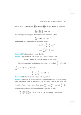 CONTINUITY AND DIFFERENTIABILITY 165
Put t = u(x) = x2
. Observe that cos
dv
t
dt
= and 2
dt
x
dx
= exist. Hence, by chain rule
df
dx
= cos 2
dv dt
t x
dt dx
⋅ = ⋅
It is normal practice to express the final result only in terms of x. Thus
df
dx
= 2
cos 2 2 cost x x x⋅ =
Alternatively, We can also directly proceed as follows:
y = sin (x2
) ⇒
dy d
dx dx
= (sin x2
)
= cos x2
d
dx
(x2) = 2x cos x2
Example 22 Find the derivative of tan (2x + 3).
Solution Let f (x) = tan (2x + 3), u(x) = 2x + 3 and v(t) = tan t. Then
(v o u) (x) = v(u(x)) = v(2x + 3) = tan (2x + 3) = f (x)
Thus f is a composite of two functions. Put t =u(x) = 2x + 3. Then
2
sec
dv
t
dt
= and
2
dt
dx
= exist. Hence, by chain rule
2
2sec (2 3)
df dv dt
x
dx dt dx
= ⋅ = +
Example 23 Differentiate sin (cos (x2)) with respect to x.
Solution The function f(x) = sin (cos (x2
)) is a composition f (x) = (w ov o u) (x) of the
three functions u, v and w, where u(x) = x2
, v(t) = cos t and w(s) = sin s. Put
t = u(x) = x2
and s = v(t) = cos t. Observe that cos , sin
dw ds
s t
ds dt
= = − and 2
dt
x
dx
=
exist for all real x. Hence by a generalisation of chain rule, we have
df dw ds dt
dx ds dt dx
= ⋅ ⋅ = (cos s) . (– sin t) . (2x) = – 2x sin x2 . cos (cos x2)
 