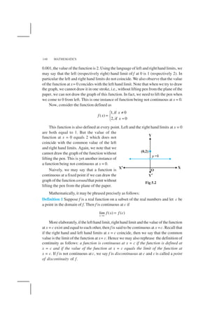MATHEMATICS148
0.001, the value of the function is 2. Using the language of left and right hand limits, we
may say that the left (respectively right) hand limit of f at 0 is 1 (respectively 2). In
particular the left and right hand limits do not coincide. We also observe that the value
of the function at x= 0 concides with the left hand limit. Note that when we try to draw
the graph, we cannot draw it in one stroke, i.e., without lifting pen from the plane of the
paper, we can not draw the graph of this function. In fact, we need to lift the pen when
we come to 0 from left. This is one instance of function being not continuous at x = 0.
Now, consider the function defined as
1,if 0
( )
2,if 0
x
f x
x
≠
= 
=
This function is also defined at every point. Left and the right hand limits at x = 0
are both equal to 1. But the value of the
function at x = 0 equals 2 which does not
coincide with the common value of the left
and right hand limits. Again, we note that we
cannot draw the graph of the function without
lifting the pen. This is yet another instance of
a function being not continuous at x = 0.
Naively, we may say that a function is
continuous at a fixed point if we can draw the
graph of the function aroundthat point without
lifting the pen from the plane of the paper.
Mathematically, it may be phrased precisely as follows:
Definition 1 Suppose f is a real function on a subset of the real numbers and let c be
a point in the domain of f. Then f is continuous at c if
lim ( ) ( )
x c
f x f c
→
=
More elaborately, if the left hand limit, right hand limit and the value of the function
at x = c exist and equal to each other, then f is said to be continuous at x =c. Recall that
if the right hand and left hand limits at x = c coincide, then we say that the common
value is the limit of the function at x= c. Hence we may also rephrase the definition of
continuity as follows: a function is continuous at x = c if the function is defined at
x = c and if the value of the function at x = c equals the limit of the function at
x = c. If f is not continuous at c, we say f is discontinuous at c and c is called a point
of discontinuity of f.
Fig 5.2
 