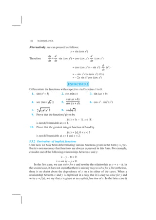 MATHEMATICS166
Alternatively, we can proceed as follows:
y = sin (cos x2
)
Therefore
dy d
dx dx
= sin (cos x2
) = cos (cos x2
)
d
dx
(cos x2
)
= cos (cos x2
) (– sin x2
)
d
dx
(x2
)
= – sin x2
cos (cos x2
) (2x)
= – 2x sin x2
cos (cos x2
)
EXERCISE 5.2
Differentiate the functions with respect to x in Exercises 1 to 8.
1. sin (x2
+ 5) 2. cos (sin x) 3. sin (ax + b)
4. sec (tan ( x )) 5.
sin ( )
cos ( )
ax b
cx d
+
+ 6. cos x3
. sin2
(x5
)
7. ( )2
2 cot x 8. ( )cos x
9. Prove that the function f given by
f (x) = |x – 1|, x ∈ R
is not differentiable at x = 1.
10. Prove that the greatest integer function defined by
f (x) = [x], 0 < x < 3
is not differentiable at x = 1 and x = 2.
5.3.2 Derivatives of implicit functions
Until now we have been differentiating various functions given in the form y = f (x).
But it is not necessary that functions are always expressed in this form. For example,
consider one of the following relationships between x and y:
x – y – π = 0
x + sin xy – y = 0
In the first case, we can solve for y and rewrite the relationship as y = x – π. In
the second case, it does not seem that there is an easy way to solve for y. Nevertheless,
there is no doubt about the dependence of y on x in either of the cases. When a
relationship between x and y is expressed in a way that it is easy to solve for y and
write y = f (x), we say that y is given as an explicit function of x. In the latter case it
 