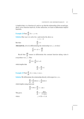 CONTINUITY AND DIFFERENTIABILITY 167
is implicit that y is a function ofx and we say that the relationship of the second type,
above, gives function implicitly. In this subsection, we learn to differentiate implicit
functions.
Example 24 Find
dy
dx
if x – y = π.
Solution One way is to solve for y and rewrite the above as
y = x – π
But then
dy
dx
= 1
Alternatively, directly differentiating the relationship w.r.t., x, we have
( )
d
x y
dx
− =
d
dx
π
Recall that
d
dx
π
means to differentiate the constant function taking value π
everywhere w.r.t., x. Thus
( ) ( )
d d
x y
dx dx
− = 0
which implies that
dy
dx
= 1
dx
dx
=
Example 25 Find
dy
dx
, if y + sin y = cos x.
Solution We differentiate the relationship directly with respect to x, i.e.,
(sin )
dy d
y
dx dx
+ = (cos )
d
x
dx
which implies using chain rule
cos
dy dy
y
dx dx
+ ⋅ = – sin x
This gives
dy
dx
=
sin
1 cos
x
y
−
+
where y ≠ (2n + 1) π
 