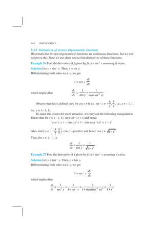 MATHEMATICS168
5.3.3 Derivatives of inverse trigonometric functions
We remark that inverse trigonometric functions are continuous functions, but we will
not prove this. Now we use chain rule to find derivatives of these functions.
Example 26 Find the derivative of f given by f (x) = sin–1
x assuming it exists.
Solution Let y = sin–1 x. Then, x = sin y.
Differentiating both sides w.r.t. x, we get
1 = cos y
dy
dx
which implies that
dy
dx
= 1
1 1
cos cos(sin )y x−
=
Observe that this is defined only for cos y ≠ 0, i.e., sin–1
x ≠ ,
2 2
π π
− , i.e.,x ≠ – 1, 1,
i.e., x ∈ (– 1, 1).
To make this result a bit more attractive, we carry out the following manipulation.
Recall that for x ∈ (– 1, 1), sin (sin–1 x) = x and hence
cos2
y = 1 – (sin y)2
= 1 – (sin (sin–1
x))2
= 1 – x2
Also, since y ∈ ,
2 2
π π 
− 
 
, cos y is positive and hence cos y = 2
1 x−
Thus, for x ∈ (– 1, 1),
2
1 1
cos 1
dy
dx y x
= =
−
Example 27 Find the derivative of f given by f (x) = tan–1 x assuming it exists.
Solution Let y = tan–1 x. Then, x = tan y.
Differentiating both sides w.r.t. x, we get
1 = sec2
y
dy
dx
which implies that
2 2 1 2 2
1 1 1 1
sec 1 tan 1 (tan(tan )) 1
dy
dx y y x x−
= = = =
+ + +
 
