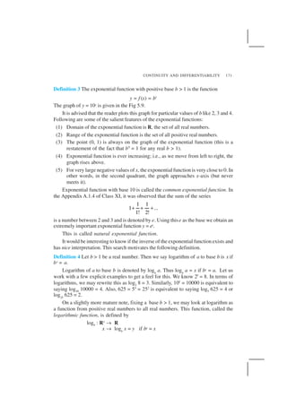 CONTINUITY AND DIFFERENTIABILITY 171
Definition 3 The exponential function with positive base b > 1 is the function
y = f (x) = bx
The graph of y = 10x is given in the Fig 5.9.
It is advised that the reader plots this graph for particular values of b like 2, 3 and 4.
Following are some of the salient features of the exponential functions:
(1) Domain of the exponential function is R, the set of all real numbers.
(2) Range of the exponential function is the set of all positive real numbers.
(3) The point (0, 1) is always on the graph of the exponential function (this is a
restatement of the fact that b0
= 1 for any real b > 1).
(4) Exponential function is ever increasing; i.e., as we move from left to right, the
graph rises above.
(5) For very large negative values of x, the exponential function is very close to 0. In
other words, in the second quadrant, the graph approaches x-axis (but never
meets it).
Exponential function with base 10 is called the common exponential function. In
the Appendix A.1.4 of Class XI, it was observed that the sum of the series
1 1
1 ...
1! 2!
+ + +
is a number between 2 and 3 and is denoted by e. Using thise as the base we obtain an
extremely important exponential function y = ex.
This is called natural exponential function.
It would be interesting to know if the inverse of the exponential function exists and
has nice interpretation. This search motivates the following definition.
Definition 4 Let b > 1 be a real number. Then we say logarithm of a to base b is x if
bx = a.
Logarithm of a to base b is denoted by logb
a. Thus logb
a = x if bx = a. Let us
work with a few explicit examples to get a feel for this. We know 23
= 8. In terms of
logarithms, we may rewrite this as log2 8 = 3. Similarly, 104
= 10000 is equivalent to
saying log10 10000 = 4. Also, 625 = 54
= 252
is equivalent to saying log5 625 = 4 or
log25
625 = 2.
On a slightly more mature note, fixing a base b > 1, we may look at logarithm as
a function from positive real numbers to all real numbers. This function, called the
logarithmic function, is defined by
logb : R+
→ R
x → logb
x = y if by = x
 