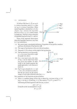 MATHEMATICS172
As before if the base b = 10, we say it
is common logarithms and if b = e, then
we say it is natural logarithms. Often
natural logarithm is denoted by ln. In this
chapter, log x denotes the logarithm
function to base e, i.e., ln x will be written
assimplylog x.The Fig 5.10 gives the plots
of logarithm function to base 2, e and 10.
Some of the important observations
about the logarithm function to any base
b > 1 are listed below:
(1) We cannot make a meaningful definition of logarithm of non-positive numbers
and hence the domain of log function is R+.
(2) The range of log function is the set of all real numbers.
(3) The point (1, 0) is always on the graph of the log function.
(4) The log function is ever increasing,
i.e., as we move from left to right
the graph rises above.
(5) For x very near to zero, the value
of log x can be made lesser than
any given real number. In other
words in the fourth quadrant the
graph approaches y-axis (but never
meets it).
(6) Fig 5.11 gives the plot of y = ex and
y = ln x. It is of interest to observe
that the two curves are the mirror
images of each other reflected in the line y = x.
Two properties of ‘log’functions are proved below:
(1) There is a standard change of base rule to obtain loga
p in terms of logb
p. Let
loga
p = α, logb
p = β and logb
a = γ. This means aα
= p, bβ
= p and bγ
= a.
Substituting the third equation in the first one, we have
(bγ
)α
= bγα
= p
Using this in the second equation, we get
bβ = p = bγα
Fig 5.10
Fig 5.11
 