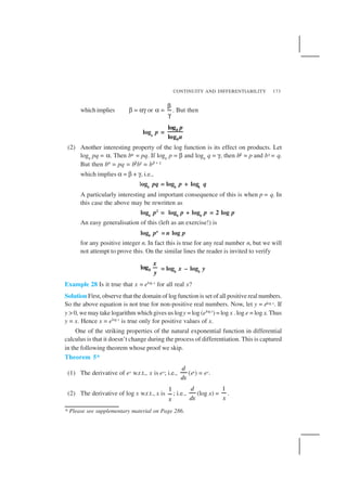CONTINUITY AND DIFFERENTIABILITY 173
which implies β = αγ or α =
β
γ
. But then
loga
p =
log
log
b
b
p
a
(2) Another interesting property of the log function is its effect on products. Let
logb
pq = α. Then bα = pq. If logb
p = β and logb
q = γ, then bβ = p and bγ = q.
But then bα
= pq = bβ
bγ
= bβ + γ
which implies α = β + γ, i.e.,
logb
pq = logb
p + logb
q
A particularly interesting and important consequence of this is when p = q. In
this case the above may be rewritten as
logb
p2
= logb
p + logb
p = 2 log p
An easy generalisation of this (left as an exercise!) is
logb pn
= n log p
for any positive integer n. In fact this is true for any real number n, but we will
not attempt to prove this. On the similar lines the reader is invited to verify
logb
x
y
= logb
x – logb
y
Example 28 Is it true that x = elog x
for all real x?
Solution First, observe that the domain of log function is set of all positive real numbers.
So the above equation is not true for non-positive real numbers. Now, let y = elog x. If
y > 0, we may take logarithm which gives us logy = log (elog x
) = log x . log e = log x. Thus
y = x. Hence x = elog x
is true only for positive values of x.
One of the striking properties of the natural exponential function in differential
calculus is that it doesn’t change during the process of differentiation. This is captured
in the following theorem whose proof we skip.
Theorem 5*
(1) The derivative of ex w.r.t., x is ex; i.e.,
d
dx
(ex) = ex.
(2) The derivative of log x w.r.t., x is
1
x
; i.e.,
d
dx
(log x) =
1
x
.
* Please see supplementary material on Page 286.
 
