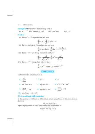 MATHEMATICS174
Example 29 Differentiate the following w.r.t. x:
(i) e–x
(ii) sin (log x), x > 0 (iii) cos–1
(ex
) (iv) ecos x
Solution
(i) Let y = e– x. Using chain rule, we have
dy
dx
=
x d
e
dx
−
⋅ (– x) = – e– x
(ii) Let y = sin (log x). Using chain rule, we have
dy
dx
=
cos (log )
cos (log ) (log )
d x
x x
dx x
⋅ =
(iii) Let y = cos–1 (ex). Using chain rule, we have
dy
dx
= 2 2
1
( )
1 ( ) 1
x
x
x x
d e
e
dxe e
− −
⋅ =
− −
(iv) Let y = ecos x
. Using chain rule, we have
dy
dx
= cos cos
( sin ) (sin )x x
e x x e⋅ − = −
EXERCISE 5.4
Differentiate the following w.r.t. x:
1.
sin
x
e
x
2.
1
sin x
e
−
3.
3
x
e
4. sin (tan–1 e–x) 5. log (cos ex) 6.
2 5
...x x x
e e e+ + +
7. , 0x
e x > 8. log (log x),x > 1 9.
cos
, 0
log
x
x
x
>
10. cos (log x + ex
), x > 0
5.5. Logarithmic Differentiation
In this section, we will learn to differentiate certain special class of functions given in
the form
y = f (x) = [u(x)]v (x)
By taking logarithm (to base e) the above may be rewritten as
logy = v(x) log [u(x)]
 