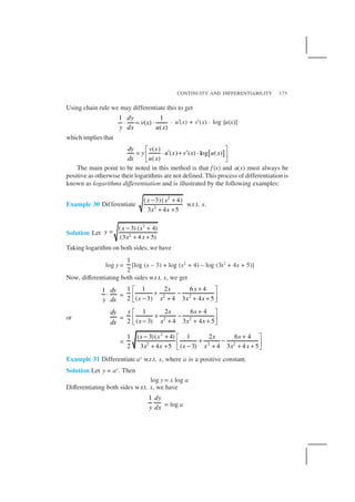CONTINUITY AND DIFFERENTIABILITY 175
Using chain rule we may differentiate this to get
1 1
( )
( )
dy
v x
y dx u x
⋅ = ⋅ . u′(x) + v′(x) . log [u(x)]
which implies that
[ ]
( )
( ) ( ) log ( )
( )
dy v x
y u x v x u x
dx u x
 
= ⋅ ′ + ′ ⋅ 
 
The main point to be noted in this method is that f (x) and u(x) must always be
positive as otherwise their logarithms are not defined. This process of differentiation is
known as logarithms differentiation and is illustrated by the following examples:
Example 30 Differentiate
2
2
( 3)( 4)
3 4 5
x x
x x
− +
+ +
w.r.t. x.
Solution Let
2
2
( 3) ( 4)
(3 4 5)
x x
y
x x
− +
=
+ +
Taking logarithm on both sides, we have
log y =
1
2
[log (x – 3) + log (x2
+ 4) – log (3x2
+ 4x + 5)]
Now, differentiating both sides w.r.t. x, we get
1 dy
y dx
⋅ = 2 2
1 1 2 6 4
2 ( 3) 4 3 4 5
x x
x x x x
+ 
+ − − + + + 
or
dy
dx
= 2 2
1 2 6 4
2 ( 3) 4 3 4 5
y x x
x x x x
+ 
+ − − + + + 
=
2
2 2 2
1 ( 3)( 4) 1 2 6 4
2 ( 3)3 4 5 4 3 4 5
x x x x
xx x x x x
− + + 
+ − −+ + + + + 
Example 31 Differentiate ax
w.r.t. x, where a is a positive constant.
Solution Let y = ax
. Then
log y = x log a
Differentiating both sides w.r.t. x, we have
1 dy
y dx = log a
 