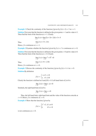 CONTINUITY AND DIFFERENTIABILITY 149
Example 1 Check the continuity of the function f given by f (x) = 2x + 3 at x = 1.
Solution First note that the function is defined at the given pointx = 1 and its value is 5.
Then find the limit of the function at x = 1. Clearly
1 1
lim ( ) lim(2 3) 2(1) 3 5
x x
f x x
→ →
= + = + =
Thus 1
lim ( ) 5 (1)
x
f x f
→
= =
Hence, f is continuous at x = 1.
Example 2 Examine whether the function f given by f (x) = x2
is continuous at x = 0.
Solution First note that the function is defined at the given pointx = 0 and its value is 0.
Then find the limit of the function at x = 0. Clearly
2 2
0 0
lim ( ) lim 0 0
x x
f x x
→ →
= = =
Thus 0
lim ( ) 0 (0)
x
f x f
→
= =
Hence, f is continuous at x = 0.
Example 3 Discuss the continuity of the function f given by f(x) = | x | at x = 0.
Solution By definition
f (x) =
,if 0
, if 0
x x
x x
− <

≥
Clearly the function is defined at 0 and f(0) = 0. Left hand limit of f at 0 is
0 0
lim ( ) lim (– ) 0
x x
f x x− −
→ →
= =
Similarly, the right hand limit of f at 0 is
0 0
lim ( ) lim 0
x x
f x x+ +
→ →
= =
Thus, the left hand limit, right hand limit and the value of the function coincide at
x = 0. Hence, f is continuous at x = 0.
Example 4 Show that the function f given by
f (x) =
3
3, if 0
1, if 0
x x
x
 + ≠

=
is not continuous at x = 0.
 