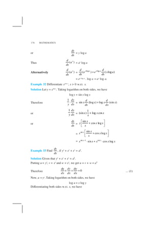 MATHEMATICS176
or
dy
dx
= y log a
Thus ( )xd
a
dx
= ax
log a
Alternatively ( )xd
a
dx
=
log log
( ) ( log )x a x ad d
e e x a
dx dx
=
= ex log a . log a = ax log a.
Example 32 Differentiate xsin x
, x > 0 w.r.t. x.
Solution Let y = xsin x
. Taking logarithm on both sides, we have
logy = sin x log x
Therefore
1
.
dy
y dx
= sin (log ) log (sin )
d d
x x x x
dx dx
+
or
1 dy
y dx =
1
(sin ) log cosx x x
x
+
or
dy
dx
=
sin
cos log
x
y x x
x
 
+  
=
sin sin
cos logx x
x x x
x
 
+  
= sin 1 sin
sin cos logx x
x x x x x−
⋅ + ⋅
Example 33 Find
dy
dx
, if yx
+ xy
+ xx
= ab
.
Solution Given that yx
+ xy
+ xx
= ab
.
Putting u = yx
, v = xy
and w = xx
, we get u + v + w = ab
Therefore 0
du dv dw
dx dx dx
+ + = ... (1)
Now, u = yx. Taking logarithm on both sides, we have
log u = x log y
Differentiating both sides w.r.t. x, we have
 