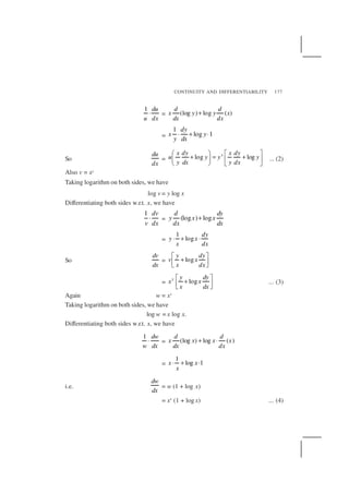 CONTINUITY AND DIFFERENTIABILITY 177
1 du
u dx
⋅ = (log ) log ( )
d d
x y y x
dx dx
+
=
1
log 1
dy
x y
y dx
⋅ + ⋅
So
du
dx
= log logxx dy x dy
u y y y
y dx y dx
   
+ = +   
   
... (2)
Also v = xy
Taking logarithm on both sides, we have
log v = y log x
Differentiating both sides w.r.t. x, we have
1 dv
v dx
⋅ = (log ) log
d dy
y x x
dx dx
+
=
1
log
dy
y x
x dx
⋅ + ⋅
So
dv
dx
= log
y dy
v x
x dx
 
+  
= logy y dy
x x
x dx
 
+  
... (3)
Again w = xx
Taking logarithm on both sides, we have
log w = x log x.
Differentiating both sides w.r.t. x, we have
1 dw
w dx
⋅ = (log ) log ( )
d d
x x x x
dx dx
+ ⋅
=
1
log 1x x
x
⋅ + ⋅
i.e.
dw
dx
= w (1 + log x)
= xx
(1 + log x) ... (4)
 